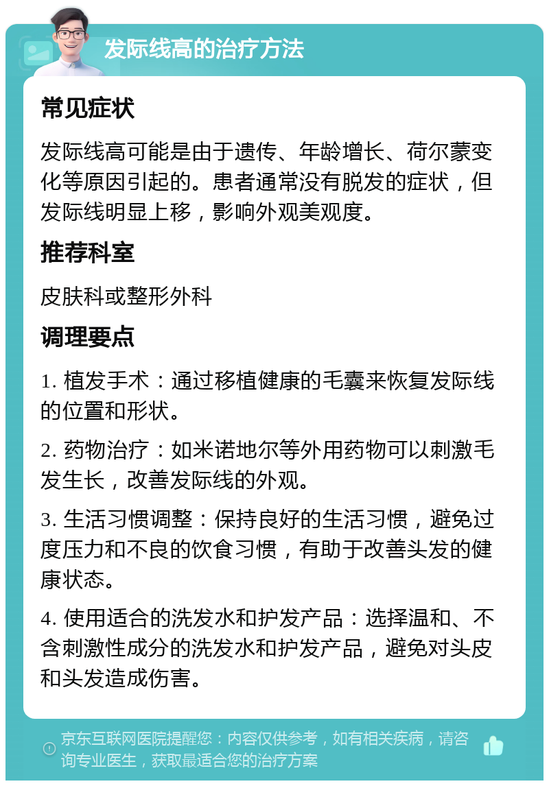 发际线高的治疗方法 常见症状 发际线高可能是由于遗传、年龄增长、荷尔蒙变化等原因引起的。患者通常没有脱发的症状，但发际线明显上移，影响外观美观度。 推荐科室 皮肤科或整形外科 调理要点 1. 植发手术：通过移植健康的毛囊来恢复发际线的位置和形状。 2. 药物治疗：如米诺地尔等外用药物可以刺激毛发生长，改善发际线的外观。 3. 生活习惯调整：保持良好的生活习惯，避免过度压力和不良的饮食习惯，有助于改善头发的健康状态。 4. 使用适合的洗发水和护发产品：选择温和、不含刺激性成分的洗发水和护发产品，避免对头皮和头发造成伤害。