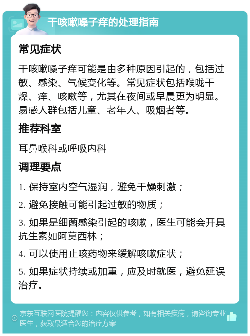 干咳嗽嗓子痒的处理指南 常见症状 干咳嗽嗓子痒可能是由多种原因引起的，包括过敏、感染、气候变化等。常见症状包括喉咙干燥、痒、咳嗽等，尤其在夜间或早晨更为明显。易感人群包括儿童、老年人、吸烟者等。 推荐科室 耳鼻喉科或呼吸内科 调理要点 1. 保持室内空气湿润，避免干燥刺激； 2. 避免接触可能引起过敏的物质； 3. 如果是细菌感染引起的咳嗽，医生可能会开具抗生素如阿莫西林； 4. 可以使用止咳药物来缓解咳嗽症状； 5. 如果症状持续或加重，应及时就医，避免延误治疗。