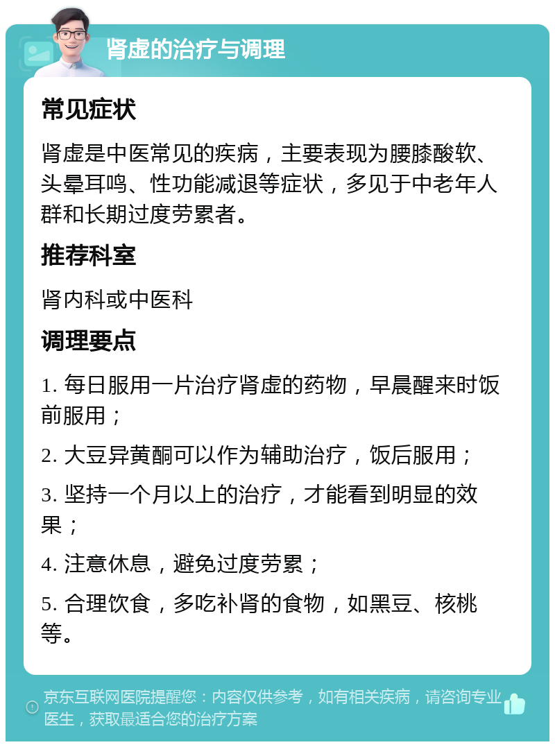 肾虚的治疗与调理 常见症状 肾虚是中医常见的疾病，主要表现为腰膝酸软、头晕耳鸣、性功能减退等症状，多见于中老年人群和长期过度劳累者。 推荐科室 肾内科或中医科 调理要点 1. 每日服用一片治疗肾虚的药物，早晨醒来时饭前服用； 2. 大豆异黄酮可以作为辅助治疗，饭后服用； 3. 坚持一个月以上的治疗，才能看到明显的效果； 4. 注意休息，避免过度劳累； 5. 合理饮食，多吃补肾的食物，如黑豆、核桃等。