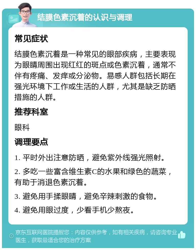 结膜色素沉着的认识与调理 常见症状 结膜色素沉着是一种常见的眼部疾病，主要表现为眼睛周围出现红红的斑点或色素沉着，通常不伴有疼痛、发痒或分泌物。易感人群包括长期在强光环境下工作或生活的人群，尤其是缺乏防晒措施的人群。 推荐科室 眼科 调理要点 1. 平时外出注意防晒，避免紫外线强光照射。 2. 多吃一些富含维生素C的水果和绿色的蔬菜，有助于消退色素沉着。 3. 避免用手揉眼睛，避免辛辣刺激的食物。 4. 避免用眼过度，少看手机少熬夜。