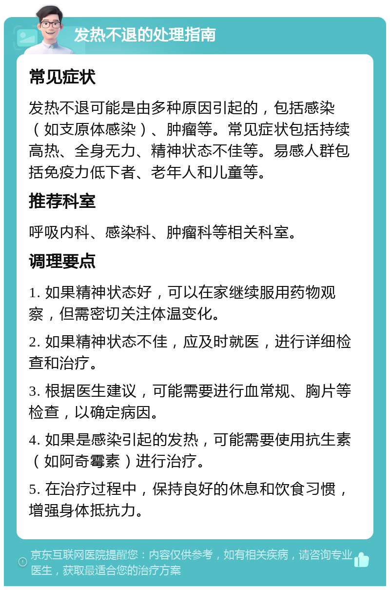 发热不退的处理指南 常见症状 发热不退可能是由多种原因引起的，包括感染（如支原体感染）、肿瘤等。常见症状包括持续高热、全身无力、精神状态不佳等。易感人群包括免疫力低下者、老年人和儿童等。 推荐科室 呼吸内科、感染科、肿瘤科等相关科室。 调理要点 1. 如果精神状态好，可以在家继续服用药物观察，但需密切关注体温变化。 2. 如果精神状态不佳，应及时就医，进行详细检查和治疗。 3. 根据医生建议，可能需要进行血常规、胸片等检查，以确定病因。 4. 如果是感染引起的发热，可能需要使用抗生素（如阿奇霉素）进行治疗。 5. 在治疗过程中，保持良好的休息和饮食习惯，增强身体抵抗力。