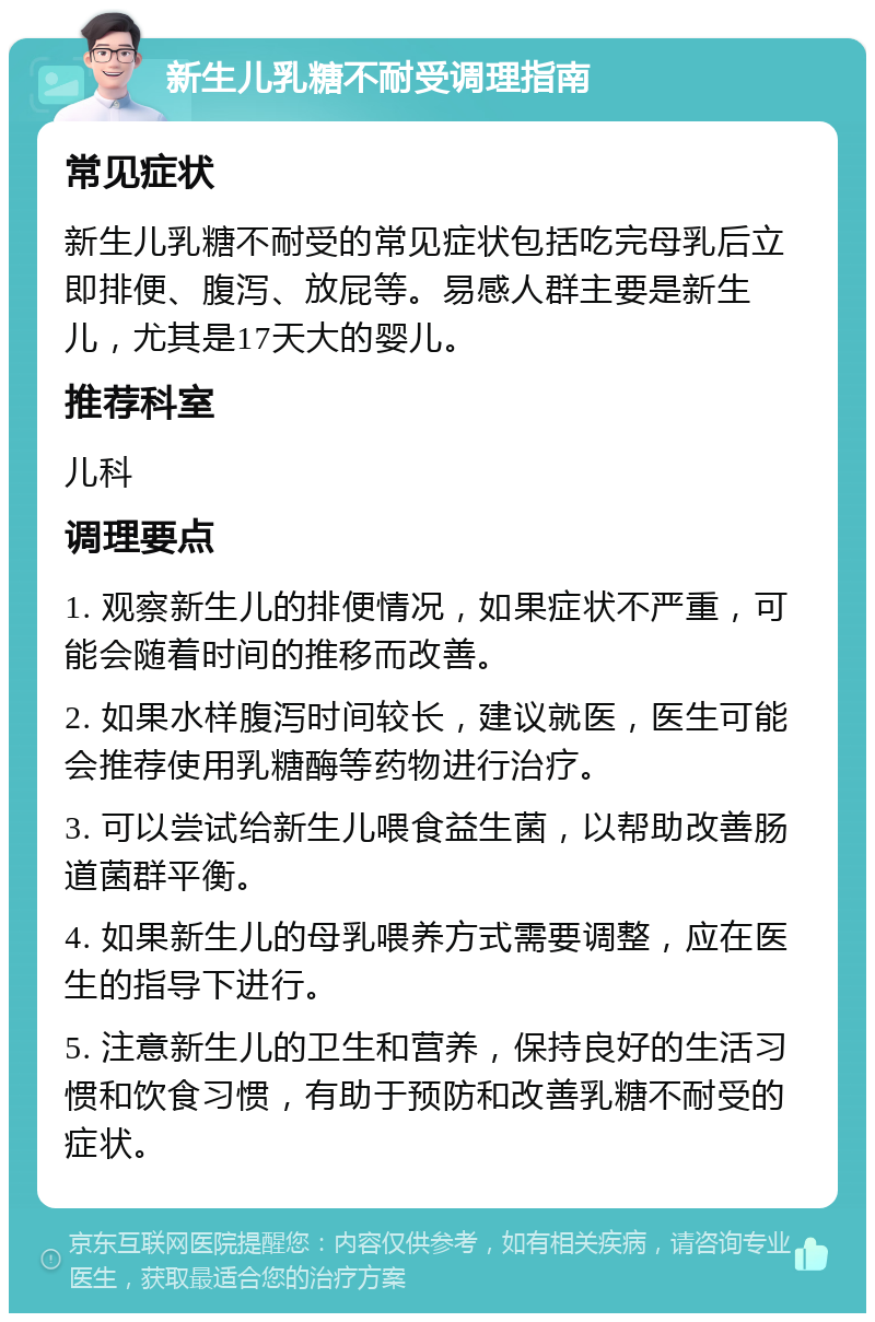 新生儿乳糖不耐受调理指南 常见症状 新生儿乳糖不耐受的常见症状包括吃完母乳后立即排便、腹泻、放屁等。易感人群主要是新生儿，尤其是17天大的婴儿。 推荐科室 儿科 调理要点 1. 观察新生儿的排便情况，如果症状不严重，可能会随着时间的推移而改善。 2. 如果水样腹泻时间较长，建议就医，医生可能会推荐使用乳糖酶等药物进行治疗。 3. 可以尝试给新生儿喂食益生菌，以帮助改善肠道菌群平衡。 4. 如果新生儿的母乳喂养方式需要调整，应在医生的指导下进行。 5. 注意新生儿的卫生和营养，保持良好的生活习惯和饮食习惯，有助于预防和改善乳糖不耐受的症状。