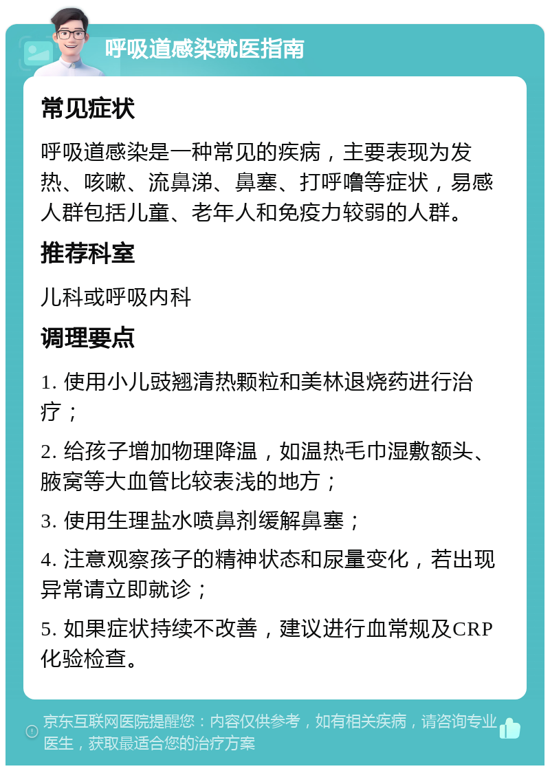 呼吸道感染就医指南 常见症状 呼吸道感染是一种常见的疾病，主要表现为发热、咳嗽、流鼻涕、鼻塞、打呼噜等症状，易感人群包括儿童、老年人和免疫力较弱的人群。 推荐科室 儿科或呼吸内科 调理要点 1. 使用小儿豉翘清热颗粒和美林退烧药进行治疗； 2. 给孩子增加物理降温，如温热毛巾湿敷额头、腋窝等大血管比较表浅的地方； 3. 使用生理盐水喷鼻剂缓解鼻塞； 4. 注意观察孩子的精神状态和尿量变化，若出现异常请立即就诊； 5. 如果症状持续不改善，建议进行血常规及CRP化验检查。