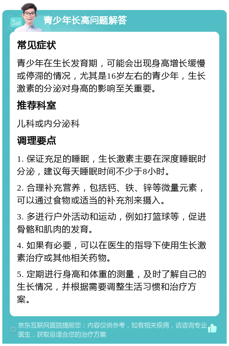 青少年长高问题解答 常见症状 青少年在生长发育期，可能会出现身高增长缓慢或停滞的情况，尤其是16岁左右的青少年，生长激素的分泌对身高的影响至关重要。 推荐科室 儿科或内分泌科 调理要点 1. 保证充足的睡眠，生长激素主要在深度睡眠时分泌，建议每天睡眠时间不少于8小时。 2. 合理补充营养，包括钙、铁、锌等微量元素，可以通过食物或适当的补充剂来摄入。 3. 多进行户外活动和运动，例如打篮球等，促进骨骼和肌肉的发育。 4. 如果有必要，可以在医生的指导下使用生长激素治疗或其他相关药物。 5. 定期进行身高和体重的测量，及时了解自己的生长情况，并根据需要调整生活习惯和治疗方案。