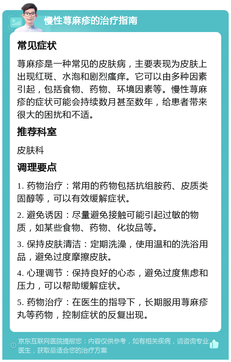 慢性荨麻疹的治疗指南 常见症状 荨麻疹是一种常见的皮肤病，主要表现为皮肤上出现红斑、水泡和剧烈瘙痒。它可以由多种因素引起，包括食物、药物、环境因素等。慢性荨麻疹的症状可能会持续数月甚至数年，给患者带来很大的困扰和不适。 推荐科室 皮肤科 调理要点 1. 药物治疗：常用的药物包括抗组胺药、皮质类固醇等，可以有效缓解症状。 2. 避免诱因：尽量避免接触可能引起过敏的物质，如某些食物、药物、化妆品等。 3. 保持皮肤清洁：定期洗澡，使用温和的洗浴用品，避免过度摩擦皮肤。 4. 心理调节：保持良好的心态，避免过度焦虑和压力，可以帮助缓解症状。 5. 药物治疗：在医生的指导下，长期服用荨麻疹丸等药物，控制症状的反复出现。