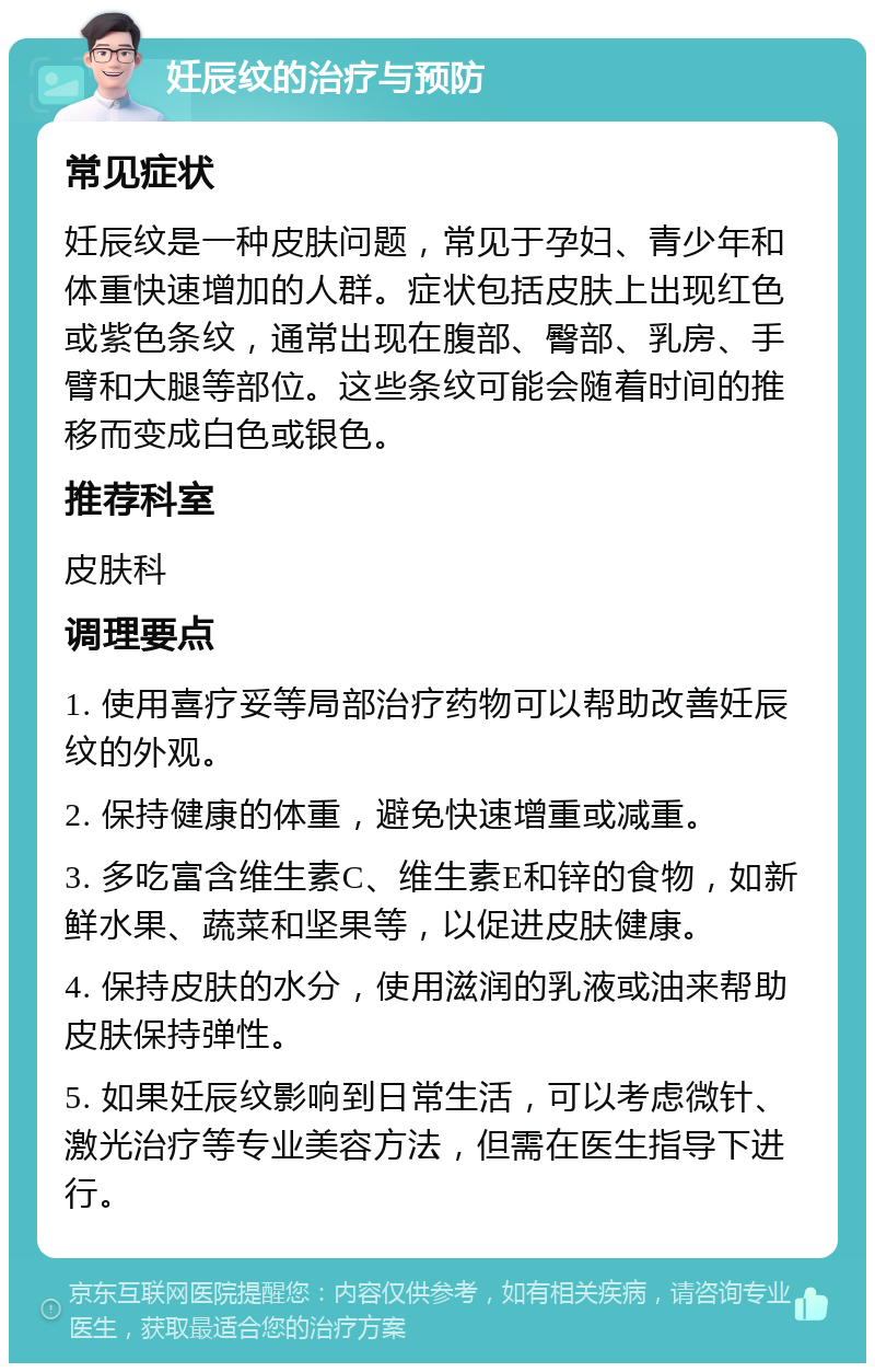 妊辰纹的治疗与预防 常见症状 妊辰纹是一种皮肤问题，常见于孕妇、青少年和体重快速增加的人群。症状包括皮肤上出现红色或紫色条纹，通常出现在腹部、臀部、乳房、手臂和大腿等部位。这些条纹可能会随着时间的推移而变成白色或银色。 推荐科室 皮肤科 调理要点 1. 使用喜疗妥等局部治疗药物可以帮助改善妊辰纹的外观。 2. 保持健康的体重，避免快速增重或减重。 3. 多吃富含维生素C、维生素E和锌的食物，如新鲜水果、蔬菜和坚果等，以促进皮肤健康。 4. 保持皮肤的水分，使用滋润的乳液或油来帮助皮肤保持弹性。 5. 如果妊辰纹影响到日常生活，可以考虑微针、激光治疗等专业美容方法，但需在医生指导下进行。