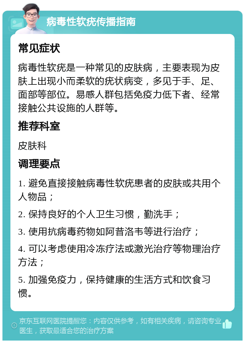 病毒性软疣传播指南 常见症状 病毒性软疣是一种常见的皮肤病，主要表现为皮肤上出现小而柔软的疣状病变，多见于手、足、面部等部位。易感人群包括免疫力低下者、经常接触公共设施的人群等。 推荐科室 皮肤科 调理要点 1. 避免直接接触病毒性软疣患者的皮肤或共用个人物品； 2. 保持良好的个人卫生习惯，勤洗手； 3. 使用抗病毒药物如阿昔洛韦等进行治疗； 4. 可以考虑使用冷冻疗法或激光治疗等物理治疗方法； 5. 加强免疫力，保持健康的生活方式和饮食习惯。