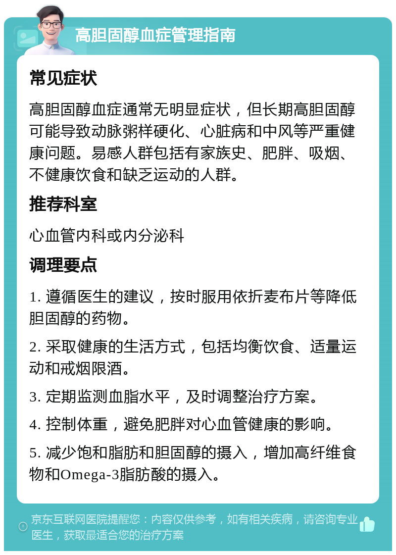 高胆固醇血症管理指南 常见症状 高胆固醇血症通常无明显症状，但长期高胆固醇可能导致动脉粥样硬化、心脏病和中风等严重健康问题。易感人群包括有家族史、肥胖、吸烟、不健康饮食和缺乏运动的人群。 推荐科室 心血管内科或内分泌科 调理要点 1. 遵循医生的建议，按时服用依折麦布片等降低胆固醇的药物。 2. 采取健康的生活方式，包括均衡饮食、适量运动和戒烟限酒。 3. 定期监测血脂水平，及时调整治疗方案。 4. 控制体重，避免肥胖对心血管健康的影响。 5. 减少饱和脂肪和胆固醇的摄入，增加高纤维食物和Omega-3脂肪酸的摄入。