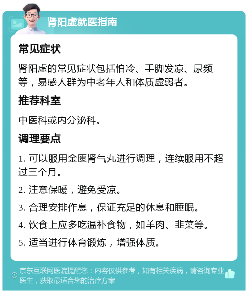 肾阳虚就医指南 常见症状 肾阳虚的常见症状包括怕冷、手脚发凉、尿频等，易感人群为中老年人和体质虚弱者。 推荐科室 中医科或内分泌科。 调理要点 1. 可以服用金匮肾气丸进行调理，连续服用不超过三个月。 2. 注意保暖，避免受凉。 3. 合理安排作息，保证充足的休息和睡眠。 4. 饮食上应多吃温补食物，如羊肉、韭菜等。 5. 适当进行体育锻炼，增强体质。