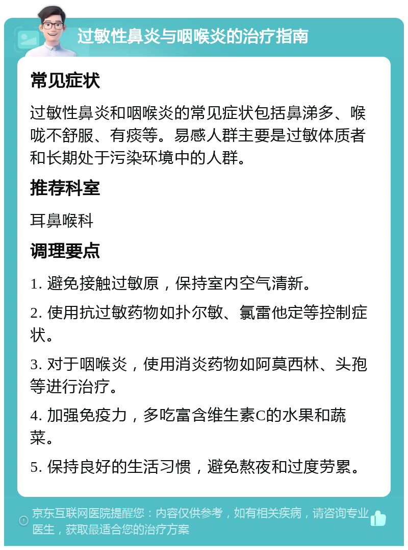 过敏性鼻炎与咽喉炎的治疗指南 常见症状 过敏性鼻炎和咽喉炎的常见症状包括鼻涕多、喉咙不舒服、有痰等。易感人群主要是过敏体质者和长期处于污染环境中的人群。 推荐科室 耳鼻喉科 调理要点 1. 避免接触过敏原，保持室内空气清新。 2. 使用抗过敏药物如扑尔敏、氯雷他定等控制症状。 3. 对于咽喉炎，使用消炎药物如阿莫西林、头孢等进行治疗。 4. 加强免疫力，多吃富含维生素C的水果和蔬菜。 5. 保持良好的生活习惯，避免熬夜和过度劳累。