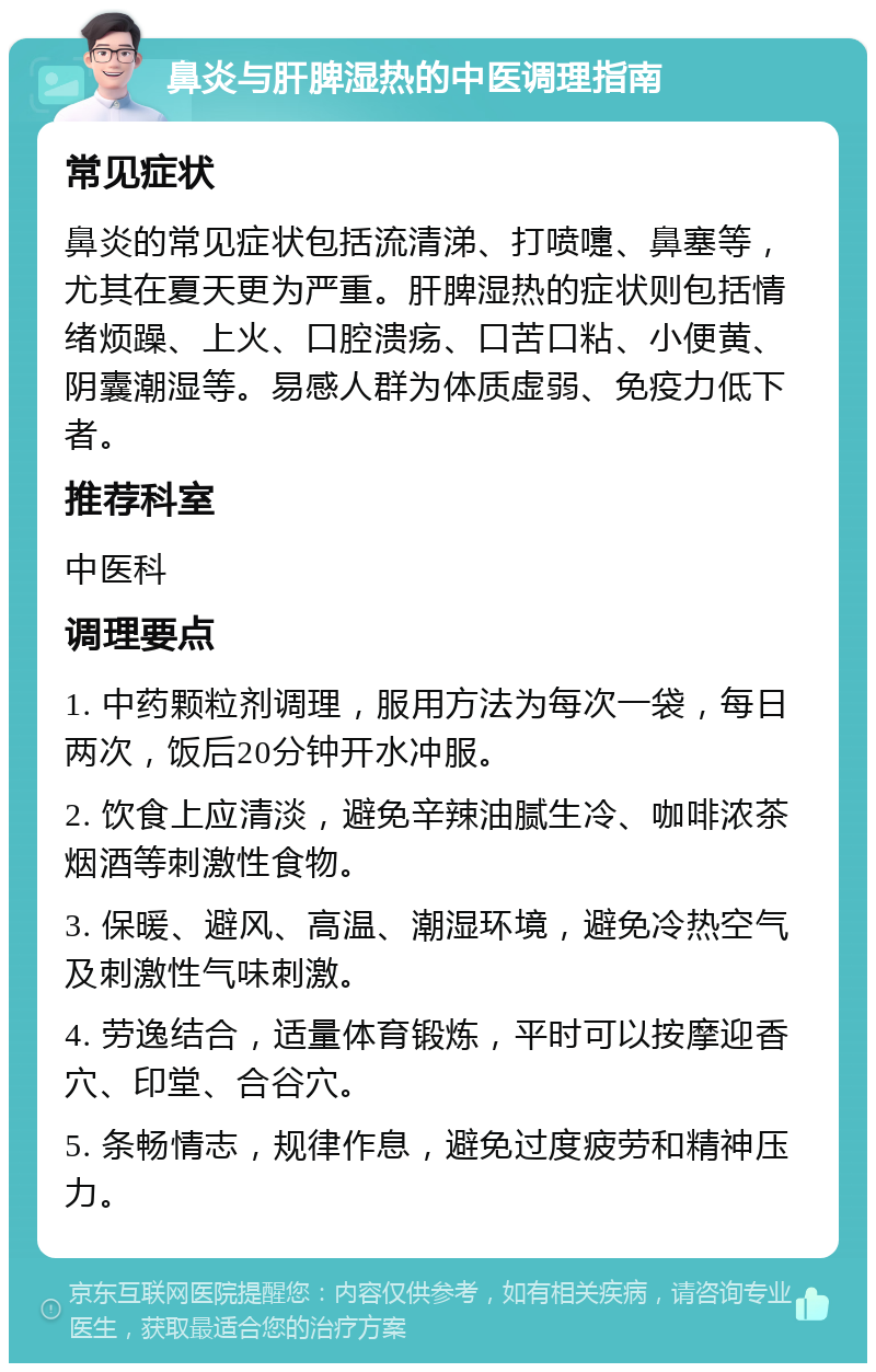 鼻炎与肝脾湿热的中医调理指南 常见症状 鼻炎的常见症状包括流清涕、打喷嚏、鼻塞等，尤其在夏天更为严重。肝脾湿热的症状则包括情绪烦躁、上火、口腔溃疡、口苦口粘、小便黄、阴囊潮湿等。易感人群为体质虚弱、免疫力低下者。 推荐科室 中医科 调理要点 1. 中药颗粒剂调理，服用方法为每次一袋，每日两次，饭后20分钟开水冲服。 2. 饮食上应清淡，避免辛辣油腻生冷、咖啡浓茶烟酒等刺激性食物。 3. 保暖、避风、高温、潮湿环境，避免冷热空气及刺激性气味刺激。 4. 劳逸结合，适量体育锻炼，平时可以按摩迎香穴、印堂、合谷穴。 5. 条畅情志，规律作息，避免过度疲劳和精神压力。