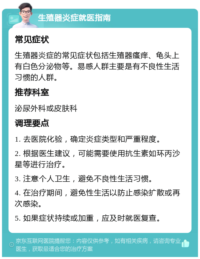 生殖器炎症就医指南 常见症状 生殖器炎症的常见症状包括生殖器瘙痒、龟头上有白色分泌物等。易感人群主要是有不良性生活习惯的人群。 推荐科室 泌尿外科或皮肤科 调理要点 1. 去医院化验，确定炎症类型和严重程度。 2. 根据医生建议，可能需要使用抗生素如环丙沙星等进行治疗。 3. 注意个人卫生，避免不良性生活习惯。 4. 在治疗期间，避免性生活以防止感染扩散或再次感染。 5. 如果症状持续或加重，应及时就医复查。