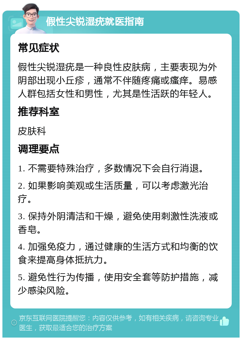 假性尖锐湿疣就医指南 常见症状 假性尖锐湿疣是一种良性皮肤病，主要表现为外阴部出现小丘疹，通常不伴随疼痛或瘙痒。易感人群包括女性和男性，尤其是性活跃的年轻人。 推荐科室 皮肤科 调理要点 1. 不需要特殊治疗，多数情况下会自行消退。 2. 如果影响美观或生活质量，可以考虑激光治疗。 3. 保持外阴清洁和干燥，避免使用刺激性洗液或香皂。 4. 加强免疫力，通过健康的生活方式和均衡的饮食来提高身体抵抗力。 5. 避免性行为传播，使用安全套等防护措施，减少感染风险。