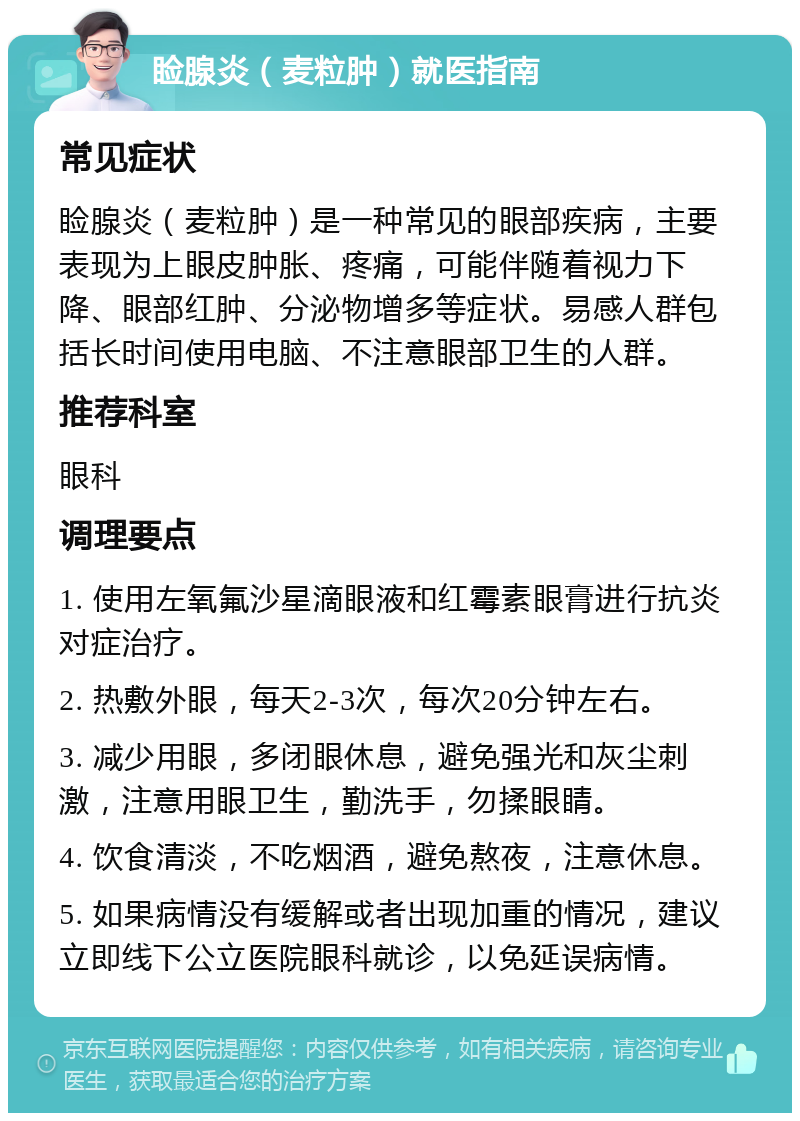 睑腺炎（麦粒肿）就医指南 常见症状 睑腺炎（麦粒肿）是一种常见的眼部疾病，主要表现为上眼皮肿胀、疼痛，可能伴随着视力下降、眼部红肿、分泌物增多等症状。易感人群包括长时间使用电脑、不注意眼部卫生的人群。 推荐科室 眼科 调理要点 1. 使用左氧氟沙星滴眼液和红霉素眼膏进行抗炎对症治疗。 2. 热敷外眼，每天2-3次，每次20分钟左右。 3. 减少用眼，多闭眼休息，避免强光和灰尘刺激，注意用眼卫生，勤洗手，勿揉眼睛。 4. 饮食清淡，不吃烟酒，避免熬夜，注意休息。 5. 如果病情没有缓解或者出现加重的情况，建议立即线下公立医院眼科就诊，以免延误病情。