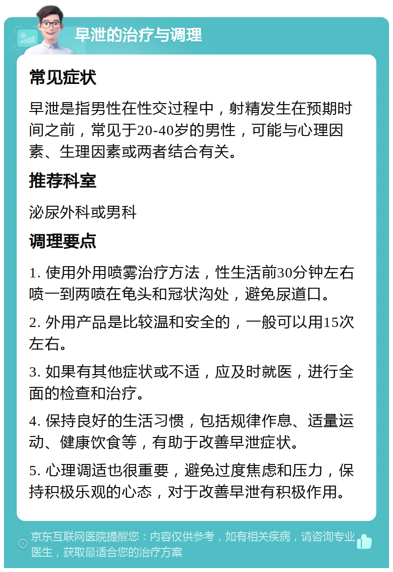 早泄的治疗与调理 常见症状 早泄是指男性在性交过程中，射精发生在预期时间之前，常见于20-40岁的男性，可能与心理因素、生理因素或两者结合有关。 推荐科室 泌尿外科或男科 调理要点 1. 使用外用喷雾治疗方法，性生活前30分钟左右喷一到两喷在龟头和冠状沟处，避免尿道口。 2. 外用产品是比较温和安全的，一般可以用15次左右。 3. 如果有其他症状或不适，应及时就医，进行全面的检查和治疗。 4. 保持良好的生活习惯，包括规律作息、适量运动、健康饮食等，有助于改善早泄症状。 5. 心理调适也很重要，避免过度焦虑和压力，保持积极乐观的心态，对于改善早泄有积极作用。