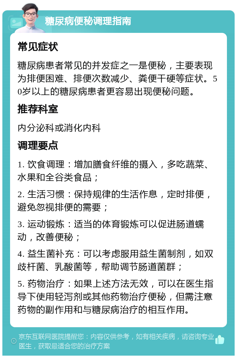 糖尿病便秘调理指南 常见症状 糖尿病患者常见的并发症之一是便秘，主要表现为排便困难、排便次数减少、粪便干硬等症状。50岁以上的糖尿病患者更容易出现便秘问题。 推荐科室 内分泌科或消化内科 调理要点 1. 饮食调理：增加膳食纤维的摄入，多吃蔬菜、水果和全谷类食品； 2. 生活习惯：保持规律的生活作息，定时排便，避免忽视排便的需要； 3. 运动锻炼：适当的体育锻炼可以促进肠道蠕动，改善便秘； 4. 益生菌补充：可以考虑服用益生菌制剂，如双歧杆菌、乳酸菌等，帮助调节肠道菌群； 5. 药物治疗：如果上述方法无效，可以在医生指导下使用轻泻剂或其他药物治疗便秘，但需注意药物的副作用和与糖尿病治疗的相互作用。