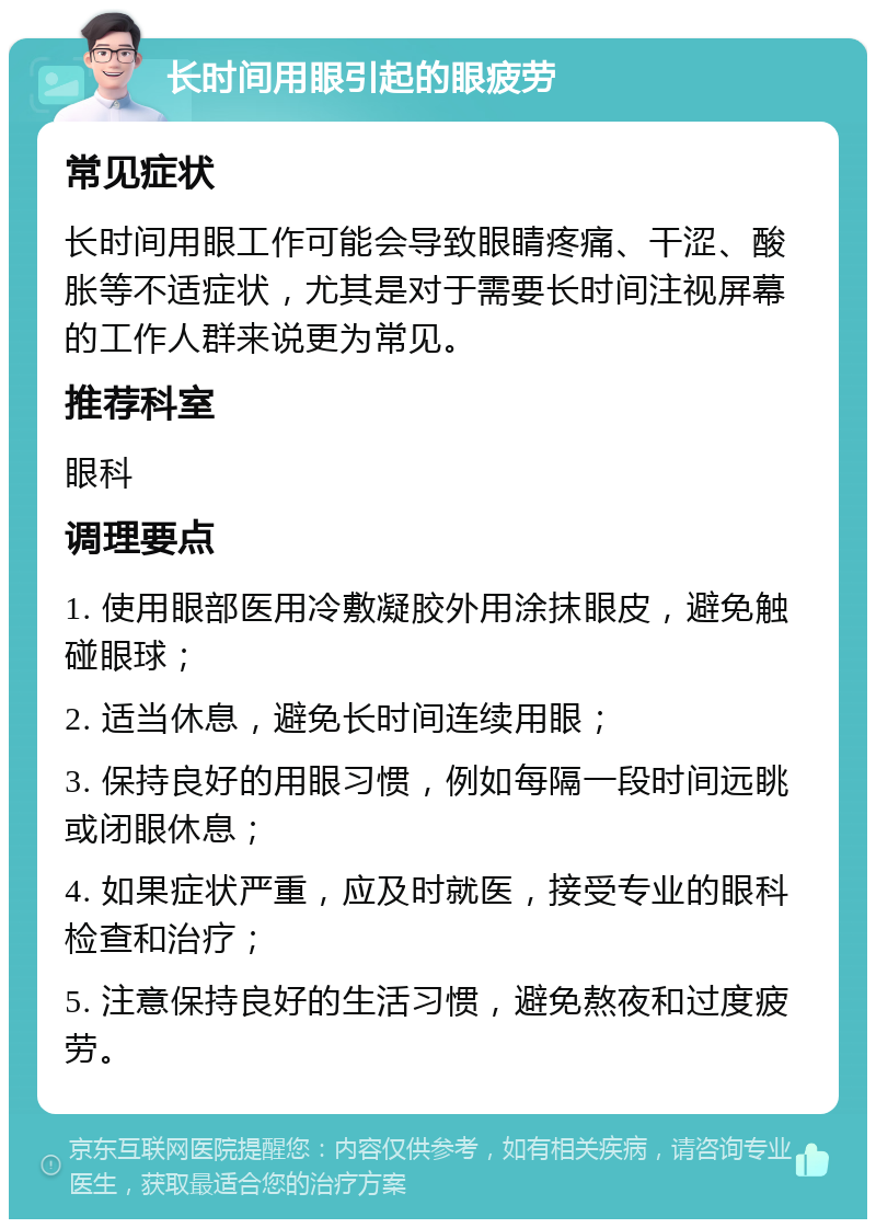 长时间用眼引起的眼疲劳 常见症状 长时间用眼工作可能会导致眼睛疼痛、干涩、酸胀等不适症状，尤其是对于需要长时间注视屏幕的工作人群来说更为常见。 推荐科室 眼科 调理要点 1. 使用眼部医用冷敷凝胶外用涂抹眼皮，避免触碰眼球； 2. 适当休息，避免长时间连续用眼； 3. 保持良好的用眼习惯，例如每隔一段时间远眺或闭眼休息； 4. 如果症状严重，应及时就医，接受专业的眼科检查和治疗； 5. 注意保持良好的生活习惯，避免熬夜和过度疲劳。