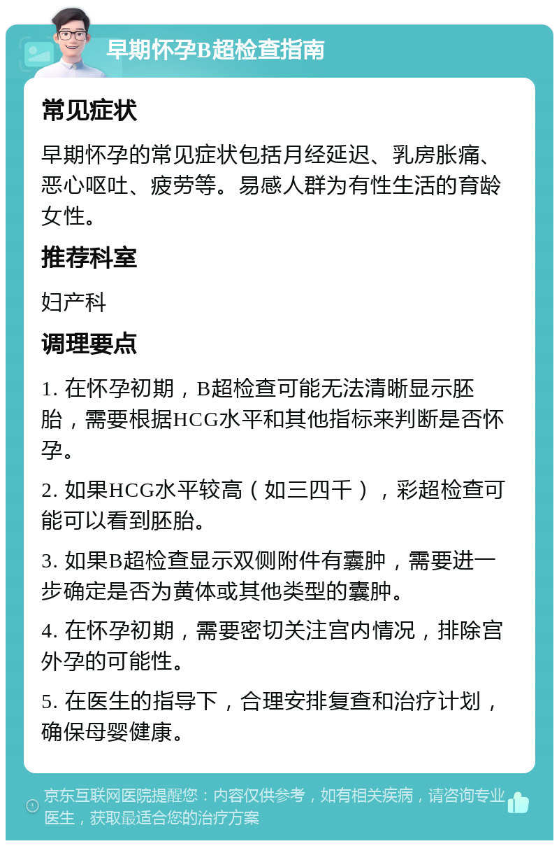 早期怀孕B超检查指南 常见症状 早期怀孕的常见症状包括月经延迟、乳房胀痛、恶心呕吐、疲劳等。易感人群为有性生活的育龄女性。 推荐科室 妇产科 调理要点 1. 在怀孕初期，B超检查可能无法清晰显示胚胎，需要根据HCG水平和其他指标来判断是否怀孕。 2. 如果HCG水平较高（如三四千），彩超检查可能可以看到胚胎。 3. 如果B超检查显示双侧附件有囊肿，需要进一步确定是否为黄体或其他类型的囊肿。 4. 在怀孕初期，需要密切关注宫内情况，排除宫外孕的可能性。 5. 在医生的指导下，合理安排复查和治疗计划，确保母婴健康。