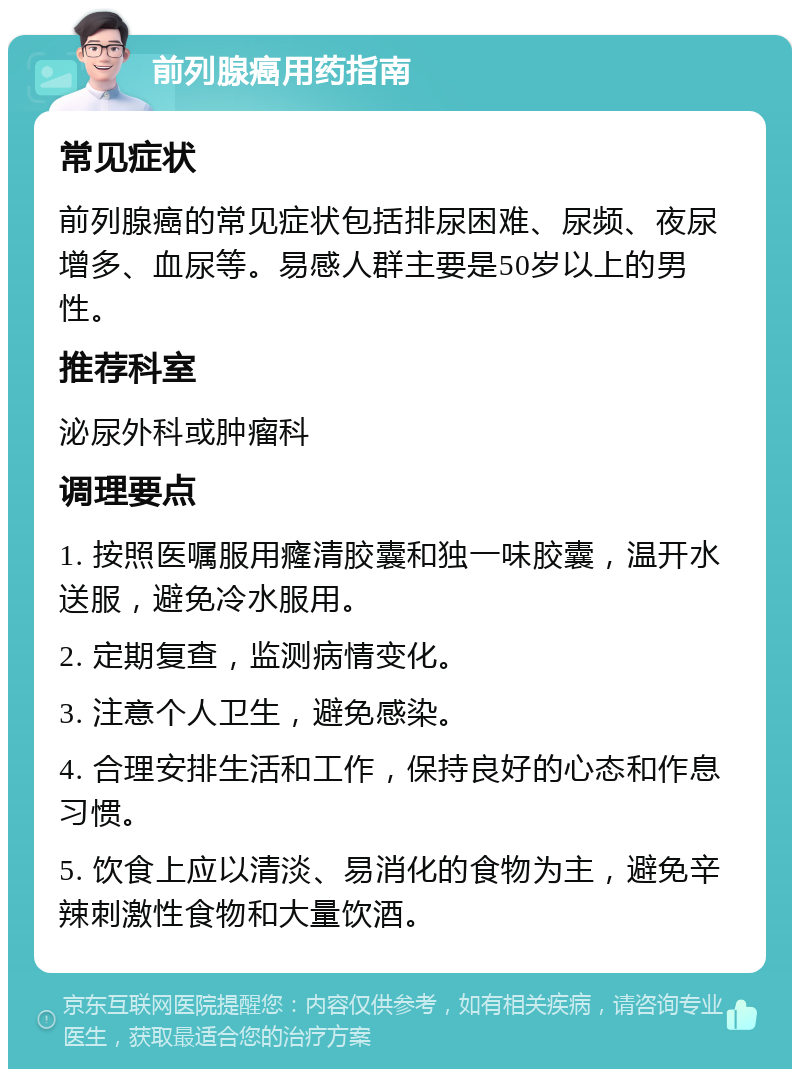 前列腺癌用药指南 常见症状 前列腺癌的常见症状包括排尿困难、尿频、夜尿增多、血尿等。易感人群主要是50岁以上的男性。 推荐科室 泌尿外科或肿瘤科 调理要点 1. 按照医嘱服用癃清胶囊和独一味胶囊，温开水送服，避免冷水服用。 2. 定期复查，监测病情变化。 3. 注意个人卫生，避免感染。 4. 合理安排生活和工作，保持良好的心态和作息习惯。 5. 饮食上应以清淡、易消化的食物为主，避免辛辣刺激性食物和大量饮酒。