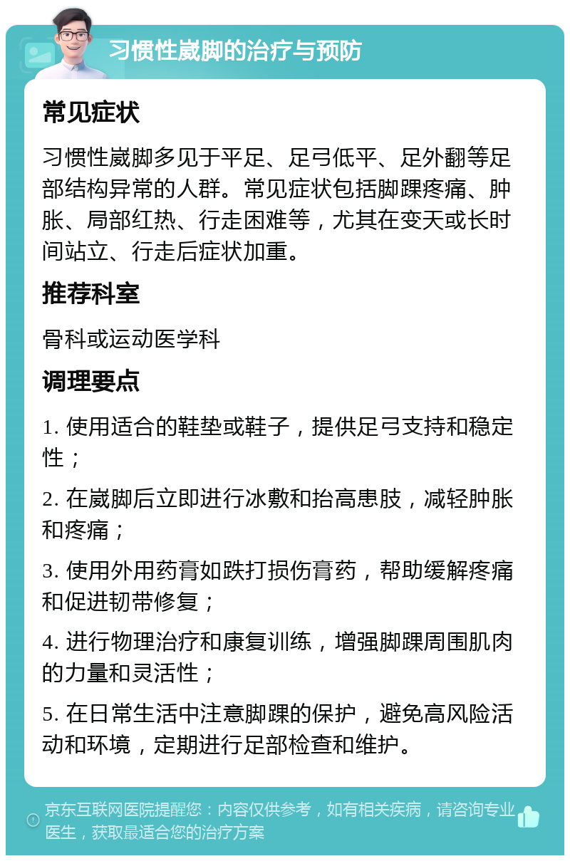 习惯性崴脚的治疗与预防 常见症状 习惯性崴脚多见于平足、足弓低平、足外翻等足部结构异常的人群。常见症状包括脚踝疼痛、肿胀、局部红热、行走困难等，尤其在变天或长时间站立、行走后症状加重。 推荐科室 骨科或运动医学科 调理要点 1. 使用适合的鞋垫或鞋子，提供足弓支持和稳定性； 2. 在崴脚后立即进行冰敷和抬高患肢，减轻肿胀和疼痛； 3. 使用外用药膏如跌打损伤膏药，帮助缓解疼痛和促进韧带修复； 4. 进行物理治疗和康复训练，增强脚踝周围肌肉的力量和灵活性； 5. 在日常生活中注意脚踝的保护，避免高风险活动和环境，定期进行足部检查和维护。