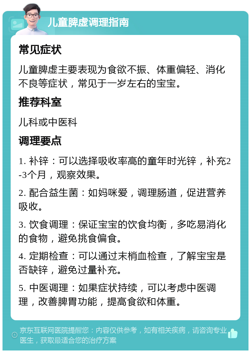 儿童脾虚调理指南 常见症状 儿童脾虚主要表现为食欲不振、体重偏轻、消化不良等症状，常见于一岁左右的宝宝。 推荐科室 儿科或中医科 调理要点 1. 补锌：可以选择吸收率高的童年时光锌，补充2-3个月，观察效果。 2. 配合益生菌：如妈咪爱，调理肠道，促进营养吸收。 3. 饮食调理：保证宝宝的饮食均衡，多吃易消化的食物，避免挑食偏食。 4. 定期检查：可以通过末梢血检查，了解宝宝是否缺锌，避免过量补充。 5. 中医调理：如果症状持续，可以考虑中医调理，改善脾胃功能，提高食欲和体重。