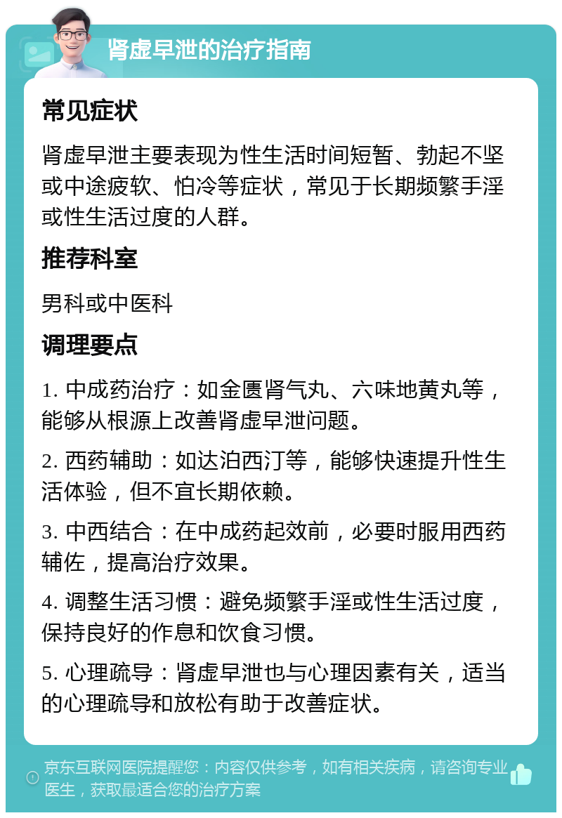 肾虚早泄的治疗指南 常见症状 肾虚早泄主要表现为性生活时间短暂、勃起不坚或中途疲软、怕冷等症状，常见于长期频繁手淫或性生活过度的人群。 推荐科室 男科或中医科 调理要点 1. 中成药治疗：如金匮肾气丸、六味地黄丸等，能够从根源上改善肾虚早泄问题。 2. 西药辅助：如达泊西汀等，能够快速提升性生活体验，但不宜长期依赖。 3. 中西结合：在中成药起效前，必要时服用西药辅佐，提高治疗效果。 4. 调整生活习惯：避免频繁手淫或性生活过度，保持良好的作息和饮食习惯。 5. 心理疏导：肾虚早泄也与心理因素有关，适当的心理疏导和放松有助于改善症状。