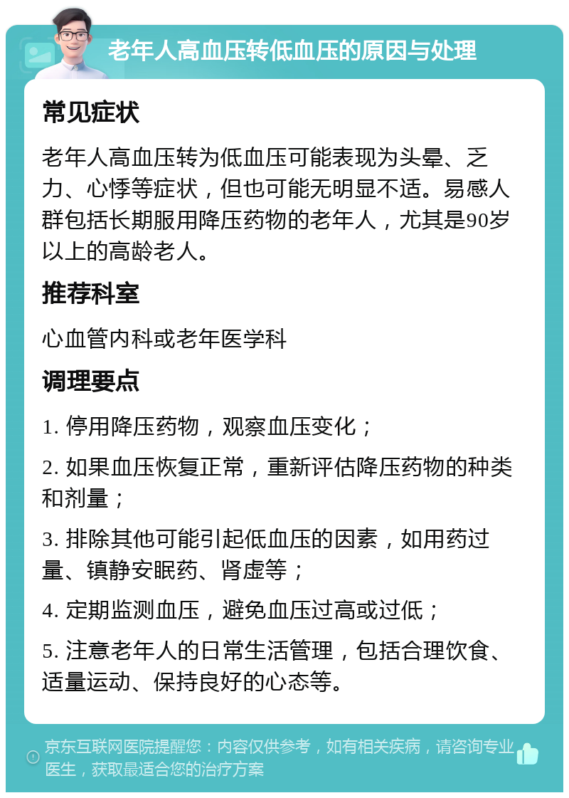 老年人高血压转低血压的原因与处理 常见症状 老年人高血压转为低血压可能表现为头晕、乏力、心悸等症状，但也可能无明显不适。易感人群包括长期服用降压药物的老年人，尤其是90岁以上的高龄老人。 推荐科室 心血管内科或老年医学科 调理要点 1. 停用降压药物，观察血压变化； 2. 如果血压恢复正常，重新评估降压药物的种类和剂量； 3. 排除其他可能引起低血压的因素，如用药过量、镇静安眠药、肾虚等； 4. 定期监测血压，避免血压过高或过低； 5. 注意老年人的日常生活管理，包括合理饮食、适量运动、保持良好的心态等。