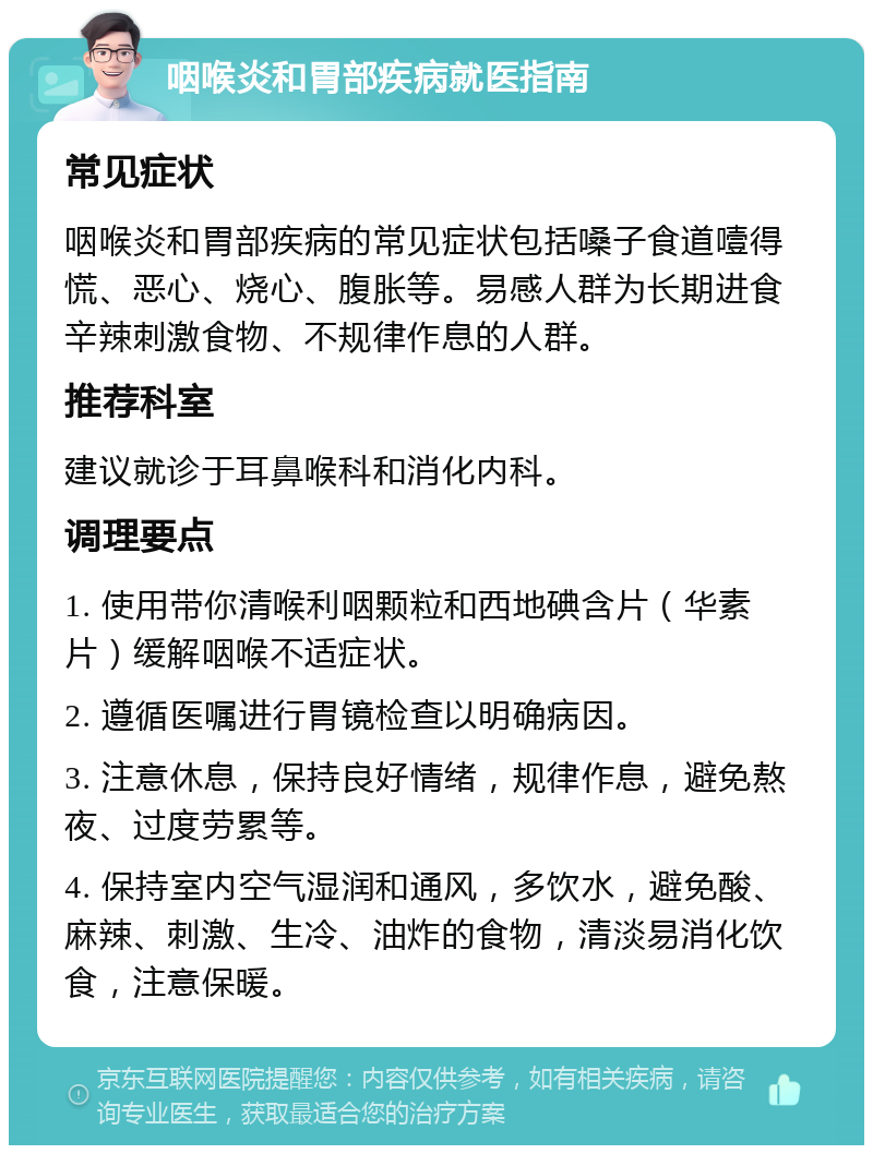 咽喉炎和胃部疾病就医指南 常见症状 咽喉炎和胃部疾病的常见症状包括嗓子食道噎得慌、恶心、烧心、腹胀等。易感人群为长期进食辛辣刺激食物、不规律作息的人群。 推荐科室 建议就诊于耳鼻喉科和消化内科。 调理要点 1. 使用带你清喉利咽颗粒和西地碘含片（华素片）缓解咽喉不适症状。 2. 遵循医嘱进行胃镜检查以明确病因。 3. 注意休息，保持良好情绪，规律作息，避免熬夜、过度劳累等。 4. 保持室内空气湿润和通风，多饮水，避免酸、麻辣、刺激、生冷、油炸的食物，清淡易消化饮食，注意保暖。