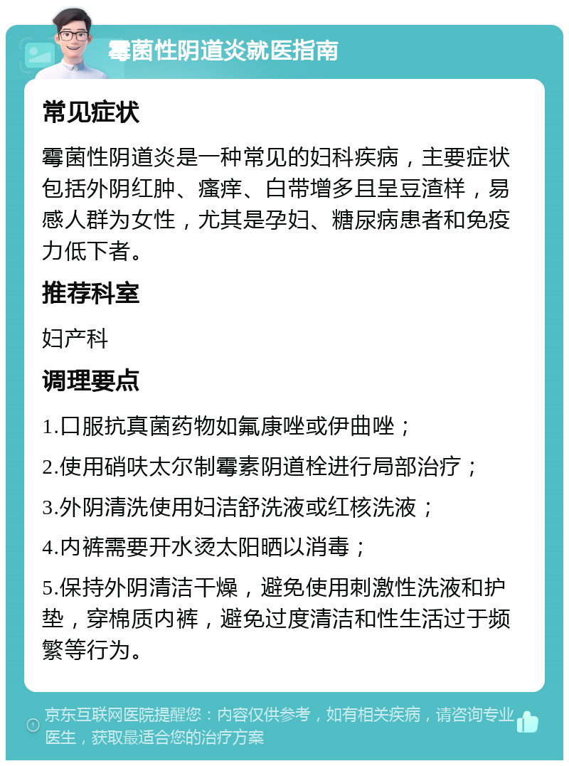 霉菌性阴道炎就医指南 常见症状 霉菌性阴道炎是一种常见的妇科疾病，主要症状包括外阴红肿、瘙痒、白带增多且呈豆渣样，易感人群为女性，尤其是孕妇、糖尿病患者和免疫力低下者。 推荐科室 妇产科 调理要点 1.口服抗真菌药物如氟康唑或伊曲唑； 2.使用硝呋太尔制霉素阴道栓进行局部治疗； 3.外阴清洗使用妇洁舒洗液或红核洗液； 4.内裤需要开水烫太阳晒以消毒； 5.保持外阴清洁干燥，避免使用刺激性洗液和护垫，穿棉质内裤，避免过度清洁和性生活过于频繁等行为。