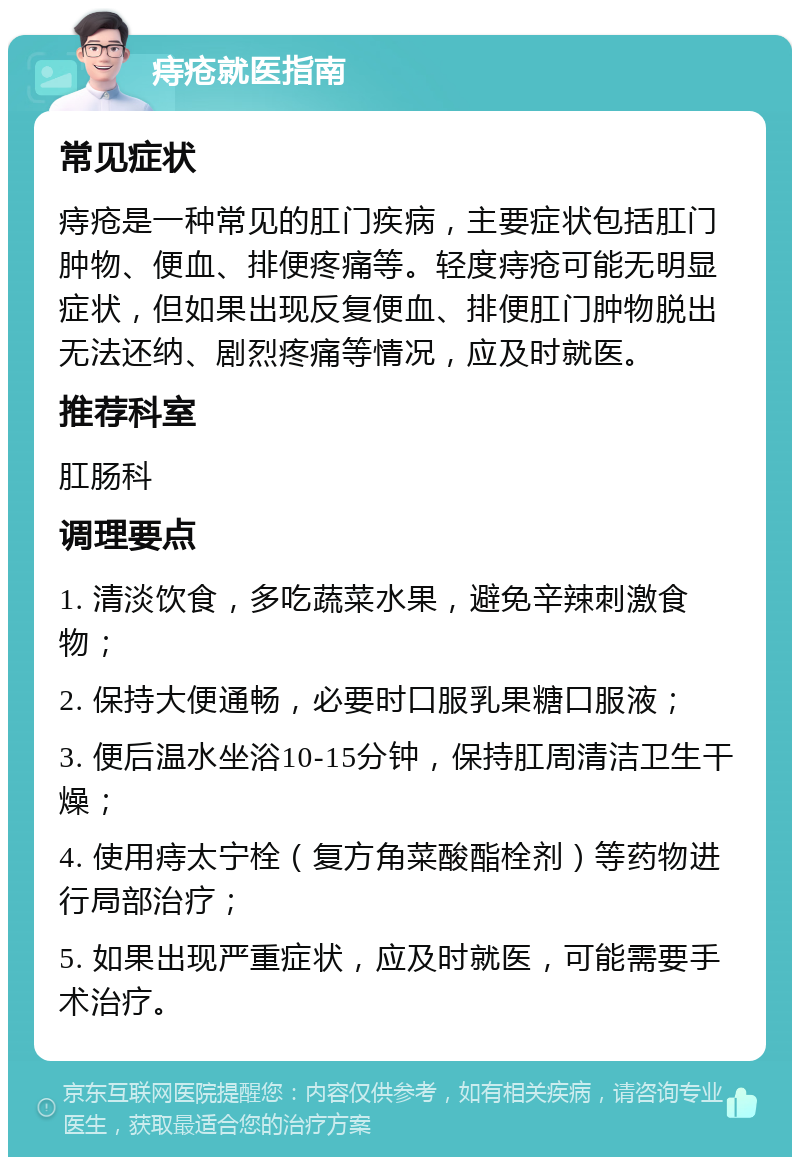 痔疮就医指南 常见症状 痔疮是一种常见的肛门疾病，主要症状包括肛门肿物、便血、排便疼痛等。轻度痔疮可能无明显症状，但如果出现反复便血、排便肛门肿物脱出无法还纳、剧烈疼痛等情况，应及时就医。 推荐科室 肛肠科 调理要点 1. 清淡饮食，多吃蔬菜水果，避免辛辣刺激食物； 2. 保持大便通畅，必要时口服乳果糖口服液； 3. 便后温水坐浴10-15分钟，保持肛周清洁卫生干燥； 4. 使用痔太宁栓（复方角菜酸酯栓剂）等药物进行局部治疗； 5. 如果出现严重症状，应及时就医，可能需要手术治疗。