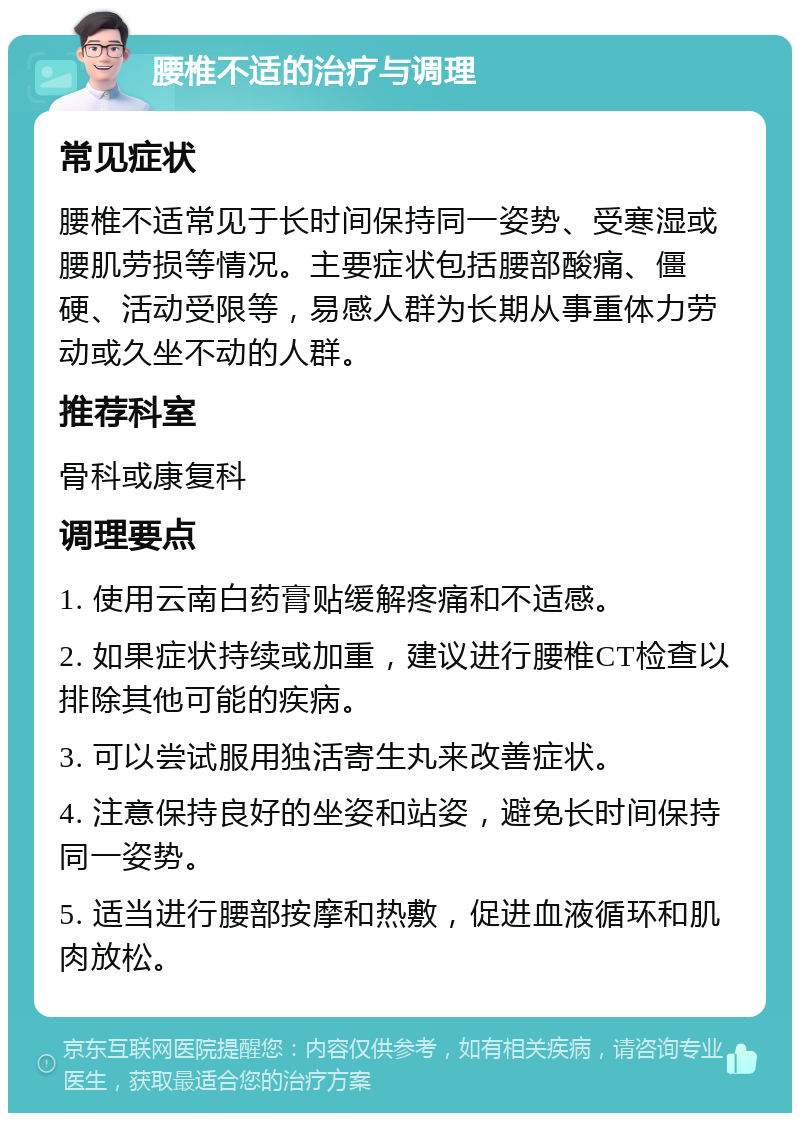 腰椎不适的治疗与调理 常见症状 腰椎不适常见于长时间保持同一姿势、受寒湿或腰肌劳损等情况。主要症状包括腰部酸痛、僵硬、活动受限等，易感人群为长期从事重体力劳动或久坐不动的人群。 推荐科室 骨科或康复科 调理要点 1. 使用云南白药膏贴缓解疼痛和不适感。 2. 如果症状持续或加重，建议进行腰椎CT检查以排除其他可能的疾病。 3. 可以尝试服用独活寄生丸来改善症状。 4. 注意保持良好的坐姿和站姿，避免长时间保持同一姿势。 5. 适当进行腰部按摩和热敷，促进血液循环和肌肉放松。