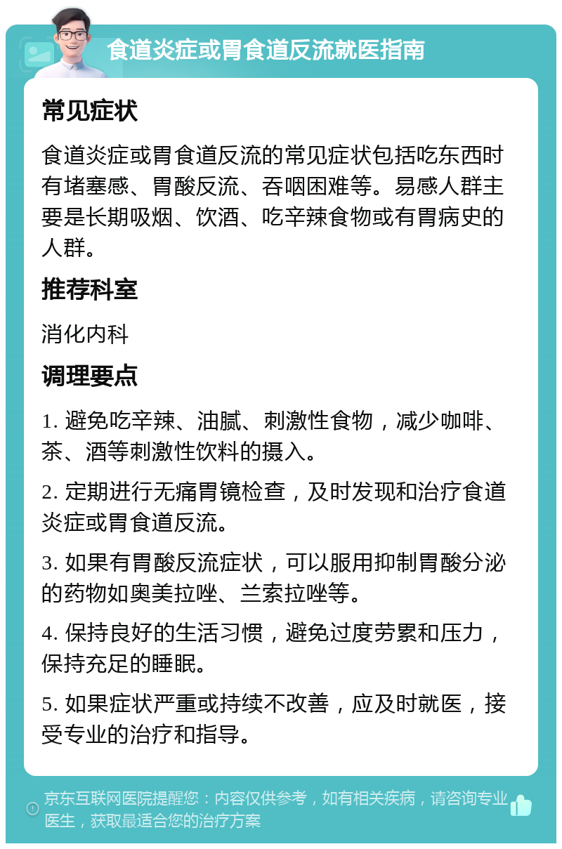 食道炎症或胃食道反流就医指南 常见症状 食道炎症或胃食道反流的常见症状包括吃东西时有堵塞感、胃酸反流、吞咽困难等。易感人群主要是长期吸烟、饮酒、吃辛辣食物或有胃病史的人群。 推荐科室 消化内科 调理要点 1. 避免吃辛辣、油腻、刺激性食物，减少咖啡、茶、酒等刺激性饮料的摄入。 2. 定期进行无痛胃镜检查，及时发现和治疗食道炎症或胃食道反流。 3. 如果有胃酸反流症状，可以服用抑制胃酸分泌的药物如奥美拉唑、兰索拉唑等。 4. 保持良好的生活习惯，避免过度劳累和压力，保持充足的睡眠。 5. 如果症状严重或持续不改善，应及时就医，接受专业的治疗和指导。