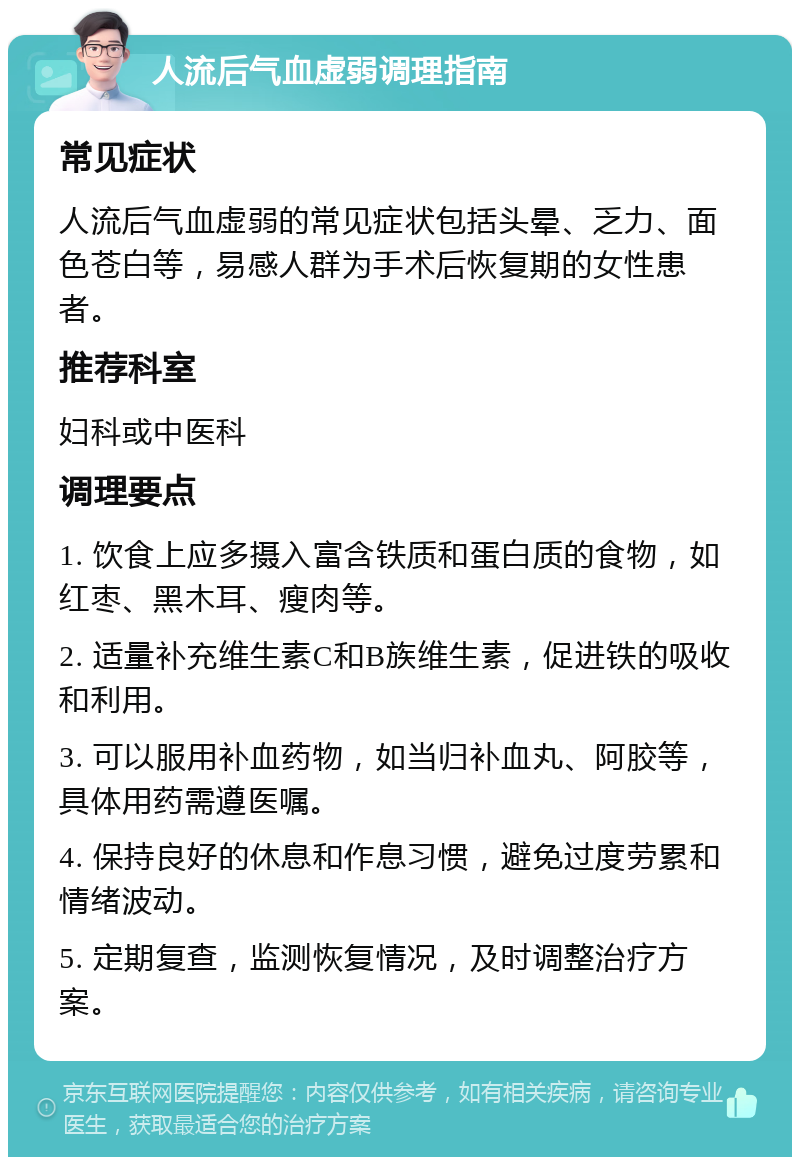 人流后气血虚弱调理指南 常见症状 人流后气血虚弱的常见症状包括头晕、乏力、面色苍白等，易感人群为手术后恢复期的女性患者。 推荐科室 妇科或中医科 调理要点 1. 饮食上应多摄入富含铁质和蛋白质的食物，如红枣、黑木耳、瘦肉等。 2. 适量补充维生素C和B族维生素，促进铁的吸收和利用。 3. 可以服用补血药物，如当归补血丸、阿胶等，具体用药需遵医嘱。 4. 保持良好的休息和作息习惯，避免过度劳累和情绪波动。 5. 定期复查，监测恢复情况，及时调整治疗方案。