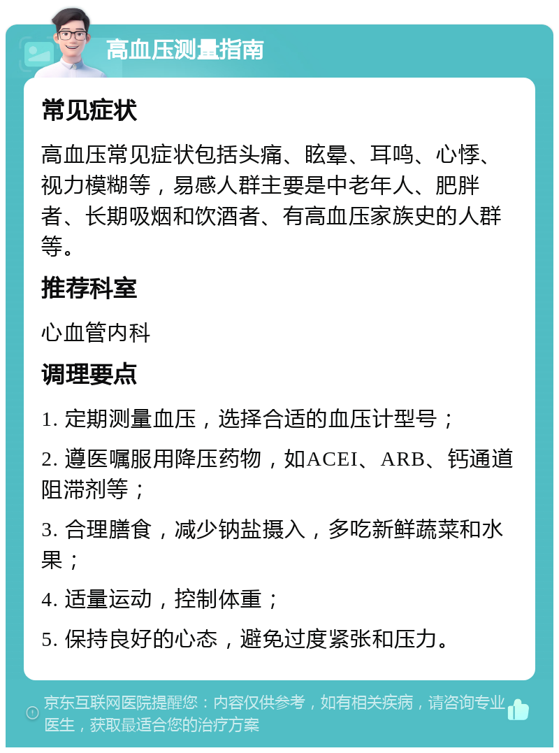 高血压测量指南 常见症状 高血压常见症状包括头痛、眩晕、耳鸣、心悸、视力模糊等，易感人群主要是中老年人、肥胖者、长期吸烟和饮酒者、有高血压家族史的人群等。 推荐科室 心血管内科 调理要点 1. 定期测量血压，选择合适的血压计型号； 2. 遵医嘱服用降压药物，如ACEI、ARB、钙通道阻滞剂等； 3. 合理膳食，减少钠盐摄入，多吃新鲜蔬菜和水果； 4. 适量运动，控制体重； 5. 保持良好的心态，避免过度紧张和压力。