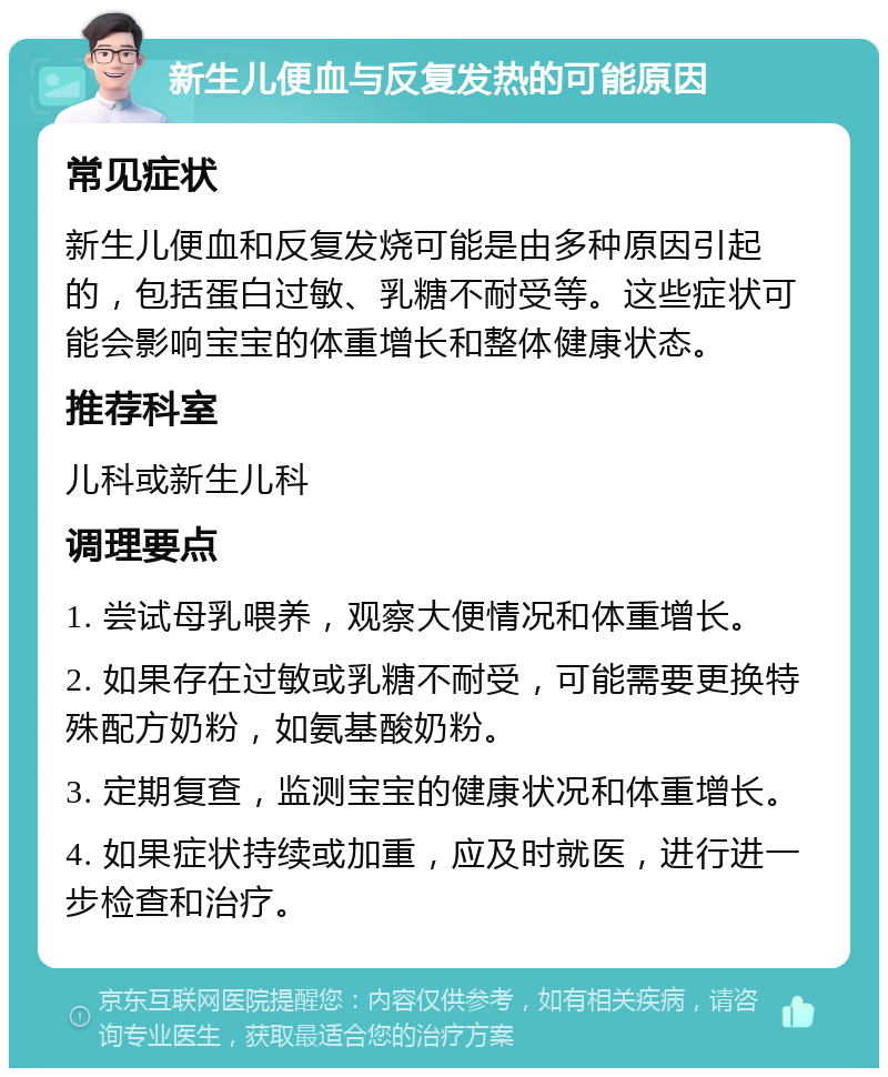 新生儿便血与反复发热的可能原因 常见症状 新生儿便血和反复发烧可能是由多种原因引起的，包括蛋白过敏、乳糖不耐受等。这些症状可能会影响宝宝的体重增长和整体健康状态。 推荐科室 儿科或新生儿科 调理要点 1. 尝试母乳喂养，观察大便情况和体重增长。 2. 如果存在过敏或乳糖不耐受，可能需要更换特殊配方奶粉，如氨基酸奶粉。 3. 定期复查，监测宝宝的健康状况和体重增长。 4. 如果症状持续或加重，应及时就医，进行进一步检查和治疗。