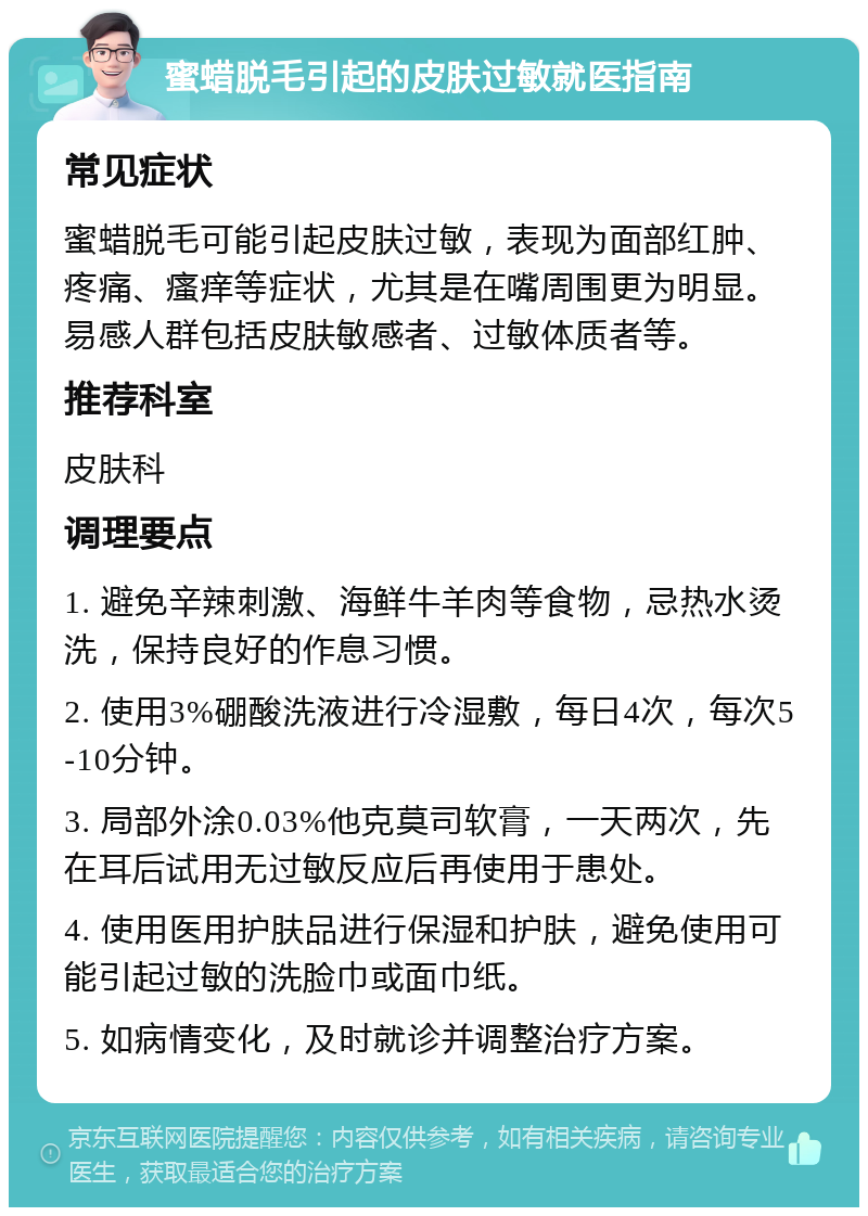 蜜蜡脱毛引起的皮肤过敏就医指南 常见症状 蜜蜡脱毛可能引起皮肤过敏，表现为面部红肿、疼痛、瘙痒等症状，尤其是在嘴周围更为明显。易感人群包括皮肤敏感者、过敏体质者等。 推荐科室 皮肤科 调理要点 1. 避免辛辣刺激、海鲜牛羊肉等食物，忌热水烫洗，保持良好的作息习惯。 2. 使用3%硼酸洗液进行冷湿敷，每日4次，每次5-10分钟。 3. 局部外涂0.03%他克莫司软膏，一天两次，先在耳后试用无过敏反应后再使用于患处。 4. 使用医用护肤品进行保湿和护肤，避免使用可能引起过敏的洗脸巾或面巾纸。 5. 如病情变化，及时就诊并调整治疗方案。