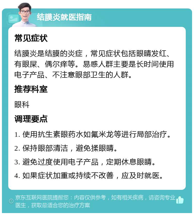 结膜炎就医指南 常见症状 结膜炎是结膜的炎症，常见症状包括眼睛发红、有眼屎、偶尔痒等。易感人群主要是长时间使用电子产品、不注意眼部卫生的人群。 推荐科室 眼科 调理要点 1. 使用抗生素眼药水如氟米龙等进行局部治疗。 2. 保持眼部清洁，避免揉眼睛。 3. 避免过度使用电子产品，定期休息眼睛。 4. 如果症状加重或持续不改善，应及时就医。