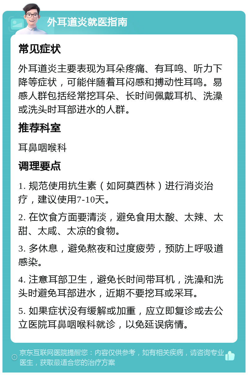 外耳道炎就医指南 常见症状 外耳道炎主要表现为耳朵疼痛、有耳鸣、听力下降等症状，可能伴随着耳闷感和搏动性耳鸣。易感人群包括经常挖耳朵、长时间佩戴耳机、洗澡或洗头时耳部进水的人群。 推荐科室 耳鼻咽喉科 调理要点 1. 规范使用抗生素（如阿莫西林）进行消炎治疗，建议使用7-10天。 2. 在饮食方面要清淡，避免食用太酸、太辣、太甜、太咸、太凉的食物。 3. 多休息，避免熬夜和过度疲劳，预防上呼吸道感染。 4. 注意耳部卫生，避免长时间带耳机，洗澡和洗头时避免耳部进水，近期不要挖耳或采耳。 5. 如果症状没有缓解或加重，应立即复诊或去公立医院耳鼻咽喉科就诊，以免延误病情。