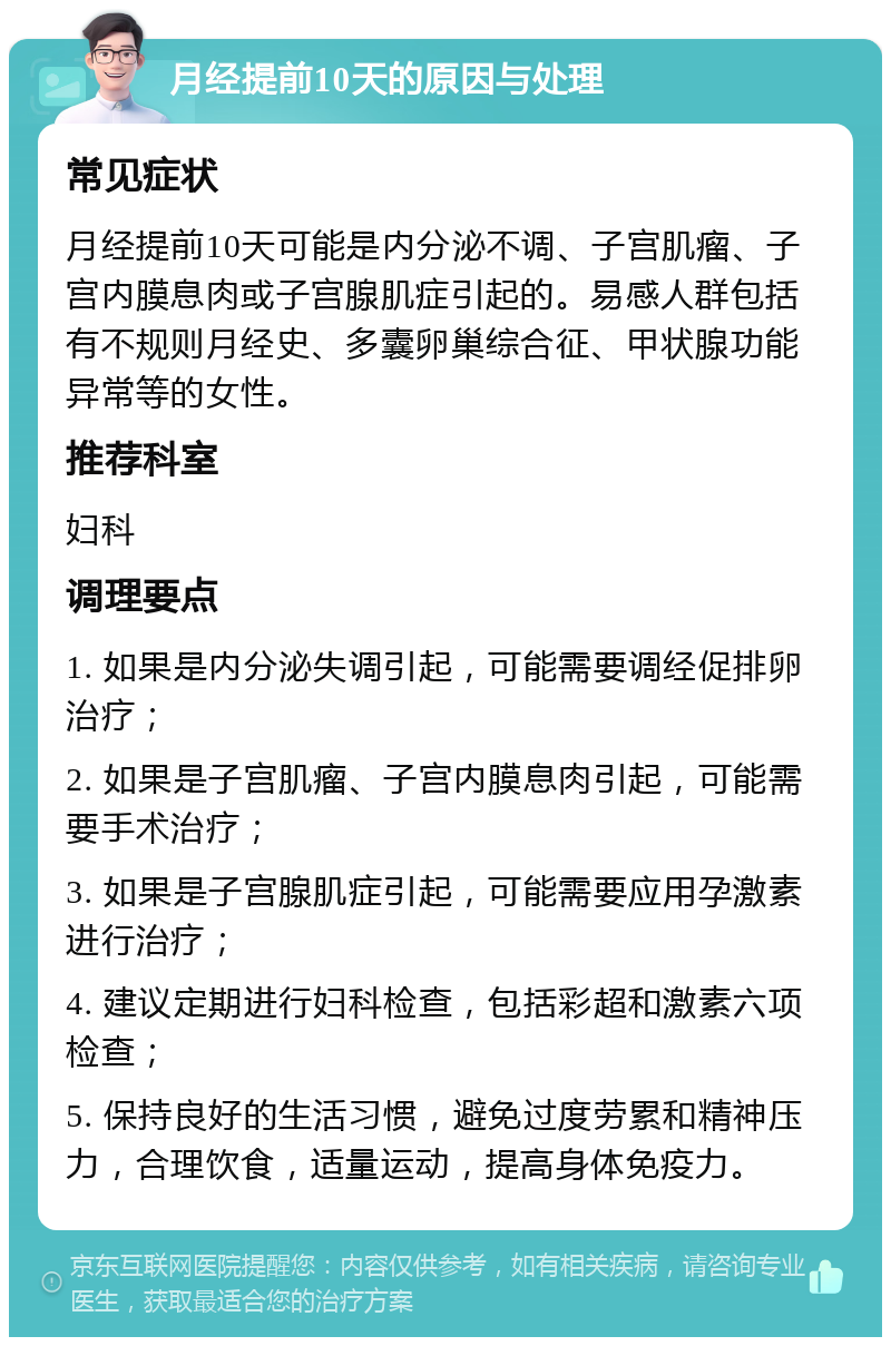 月经提前10天的原因与处理 常见症状 月经提前10天可能是内分泌不调、子宫肌瘤、子宫内膜息肉或子宫腺肌症引起的。易感人群包括有不规则月经史、多囊卵巢综合征、甲状腺功能异常等的女性。 推荐科室 妇科 调理要点 1. 如果是内分泌失调引起，可能需要调经促排卵治疗； 2. 如果是子宫肌瘤、子宫内膜息肉引起，可能需要手术治疗； 3. 如果是子宫腺肌症引起，可能需要应用孕激素进行治疗； 4. 建议定期进行妇科检查，包括彩超和激素六项检查； 5. 保持良好的生活习惯，避免过度劳累和精神压力，合理饮食，适量运动，提高身体免疫力。