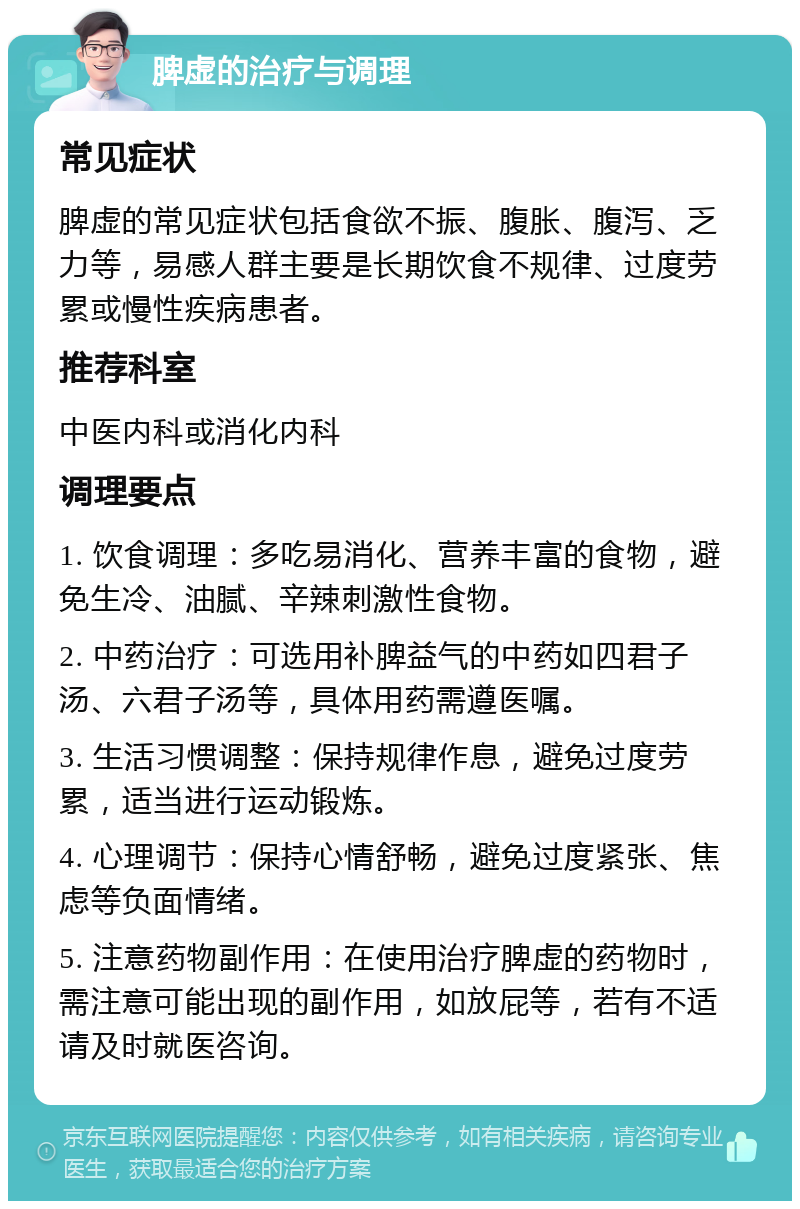 脾虚的治疗与调理 常见症状 脾虚的常见症状包括食欲不振、腹胀、腹泻、乏力等，易感人群主要是长期饮食不规律、过度劳累或慢性疾病患者。 推荐科室 中医内科或消化内科 调理要点 1. 饮食调理：多吃易消化、营养丰富的食物，避免生冷、油腻、辛辣刺激性食物。 2. 中药治疗：可选用补脾益气的中药如四君子汤、六君子汤等，具体用药需遵医嘱。 3. 生活习惯调整：保持规律作息，避免过度劳累，适当进行运动锻炼。 4. 心理调节：保持心情舒畅，避免过度紧张、焦虑等负面情绪。 5. 注意药物副作用：在使用治疗脾虚的药物时，需注意可能出现的副作用，如放屁等，若有不适请及时就医咨询。