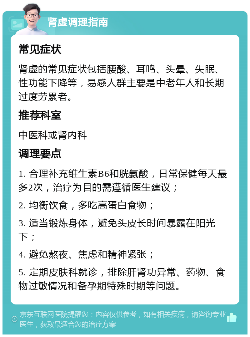 肾虚调理指南 常见症状 肾虚的常见症状包括腰酸、耳鸣、头晕、失眠、性功能下降等，易感人群主要是中老年人和长期过度劳累者。 推荐科室 中医科或肾内科 调理要点 1. 合理补充维生素B6和胱氨酸，日常保健每天最多2次，治疗为目的需遵循医生建议； 2. 均衡饮食，多吃高蛋白食物； 3. 适当锻炼身体，避免头皮长时间暴露在阳光下； 4. 避免熬夜、焦虑和精神紧张； 5. 定期皮肤科就诊，排除肝肾功异常、药物、食物过敏情况和备孕期特殊时期等问题。