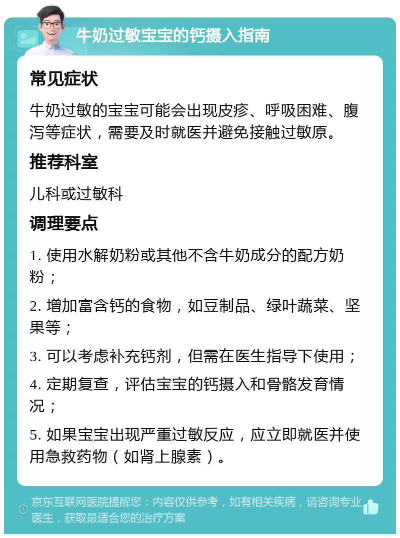 牛奶过敏宝宝的钙摄入指南 常见症状 牛奶过敏的宝宝可能会出现皮疹、呼吸困难、腹泻等症状，需要及时就医并避免接触过敏原。 推荐科室 儿科或过敏科 调理要点 1. 使用水解奶粉或其他不含牛奶成分的配方奶粉； 2. 增加富含钙的食物，如豆制品、绿叶蔬菜、坚果等； 3. 可以考虑补充钙剂，但需在医生指导下使用； 4. 定期复查，评估宝宝的钙摄入和骨骼发育情况； 5. 如果宝宝出现严重过敏反应，应立即就医并使用急救药物（如肾上腺素）。