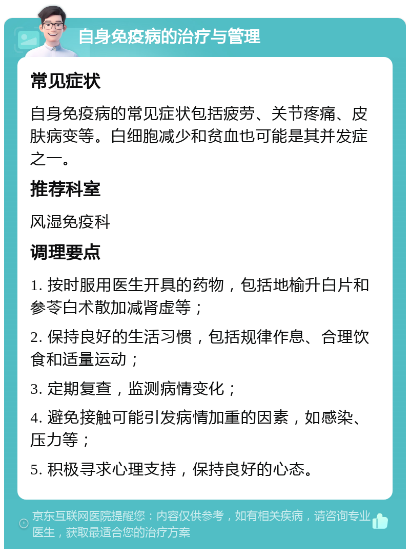 自身免疫病的治疗与管理 常见症状 自身免疫病的常见症状包括疲劳、关节疼痛、皮肤病变等。白细胞减少和贫血也可能是其并发症之一。 推荐科室 风湿免疫科 调理要点 1. 按时服用医生开具的药物，包括地榆升白片和参苓白术散加减肾虚等； 2. 保持良好的生活习惯，包括规律作息、合理饮食和适量运动； 3. 定期复查，监测病情变化； 4. 避免接触可能引发病情加重的因素，如感染、压力等； 5. 积极寻求心理支持，保持良好的心态。