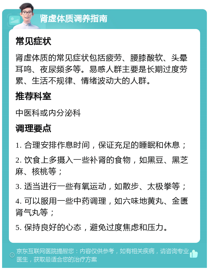 肾虚体质调养指南 常见症状 肾虚体质的常见症状包括疲劳、腰膝酸软、头晕耳鸣、夜尿频多等。易感人群主要是长期过度劳累、生活不规律、情绪波动大的人群。 推荐科室 中医科或内分泌科 调理要点 1. 合理安排作息时间，保证充足的睡眠和休息； 2. 饮食上多摄入一些补肾的食物，如黑豆、黑芝麻、核桃等； 3. 适当进行一些有氧运动，如散步、太极拳等； 4. 可以服用一些中药调理，如六味地黄丸、金匮肾气丸等； 5. 保持良好的心态，避免过度焦虑和压力。