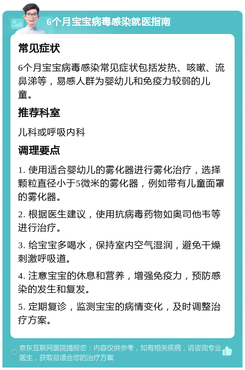 6个月宝宝病毒感染就医指南 常见症状 6个月宝宝病毒感染常见症状包括发热、咳嗽、流鼻涕等，易感人群为婴幼儿和免疫力较弱的儿童。 推荐科室 儿科或呼吸内科 调理要点 1. 使用适合婴幼儿的雾化器进行雾化治疗，选择颗粒直径小于5微米的雾化器，例如带有儿童面罩的雾化器。 2. 根据医生建议，使用抗病毒药物如奥司他韦等进行治疗。 3. 给宝宝多喝水，保持室内空气湿润，避免干燥刺激呼吸道。 4. 注意宝宝的休息和营养，增强免疫力，预防感染的发生和复发。 5. 定期复诊，监测宝宝的病情变化，及时调整治疗方案。