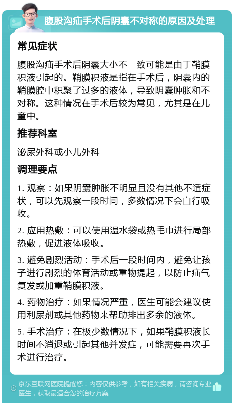 腹股沟疝手术后阴囊不对称的原因及处理 常见症状 腹股沟疝手术后阴囊大小不一致可能是由于鞘膜积液引起的。鞘膜积液是指在手术后，阴囊内的鞘膜腔中积聚了过多的液体，导致阴囊肿胀和不对称。这种情况在手术后较为常见，尤其是在儿童中。 推荐科室 泌尿外科或小儿外科 调理要点 1. 观察：如果阴囊肿胀不明显且没有其他不适症状，可以先观察一段时间，多数情况下会自行吸收。 2. 应用热敷：可以使用温水袋或热毛巾进行局部热敷，促进液体吸收。 3. 避免剧烈活动：手术后一段时间内，避免让孩子进行剧烈的体育活动或重物提起，以防止疝气复发或加重鞘膜积液。 4. 药物治疗：如果情况严重，医生可能会建议使用利尿剂或其他药物来帮助排出多余的液体。 5. 手术治疗：在极少数情况下，如果鞘膜积液长时间不消退或引起其他并发症，可能需要再次手术进行治疗。