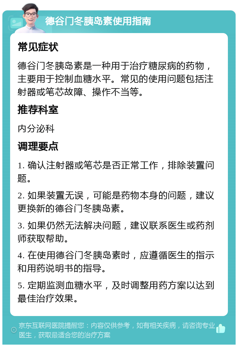 德谷门冬胰岛素使用指南 常见症状 德谷门冬胰岛素是一种用于治疗糖尿病的药物，主要用于控制血糖水平。常见的使用问题包括注射器或笔芯故障、操作不当等。 推荐科室 内分泌科 调理要点 1. 确认注射器或笔芯是否正常工作，排除装置问题。 2. 如果装置无误，可能是药物本身的问题，建议更换新的德谷门冬胰岛素。 3. 如果仍然无法解决问题，建议联系医生或药剂师获取帮助。 4. 在使用德谷门冬胰岛素时，应遵循医生的指示和用药说明书的指导。 5. 定期监测血糖水平，及时调整用药方案以达到最佳治疗效果。