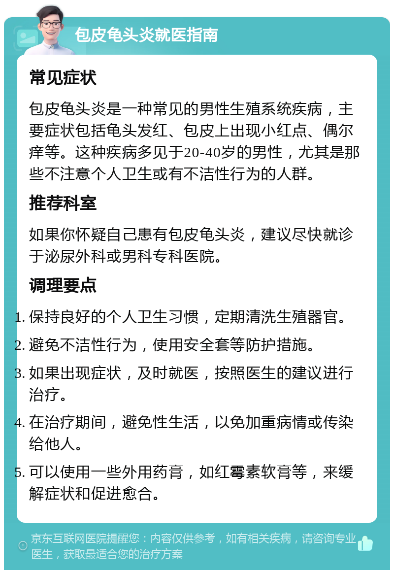 包皮龟头炎就医指南 常见症状 包皮龟头炎是一种常见的男性生殖系统疾病，主要症状包括龟头发红、包皮上出现小红点、偶尔痒等。这种疾病多见于20-40岁的男性，尤其是那些不注意个人卫生或有不洁性行为的人群。 推荐科室 如果你怀疑自己患有包皮龟头炎，建议尽快就诊于泌尿外科或男科专科医院。 调理要点 保持良好的个人卫生习惯，定期清洗生殖器官。 避免不洁性行为，使用安全套等防护措施。 如果出现症状，及时就医，按照医生的建议进行治疗。 在治疗期间，避免性生活，以免加重病情或传染给他人。 可以使用一些外用药膏，如红霉素软膏等，来缓解症状和促进愈合。