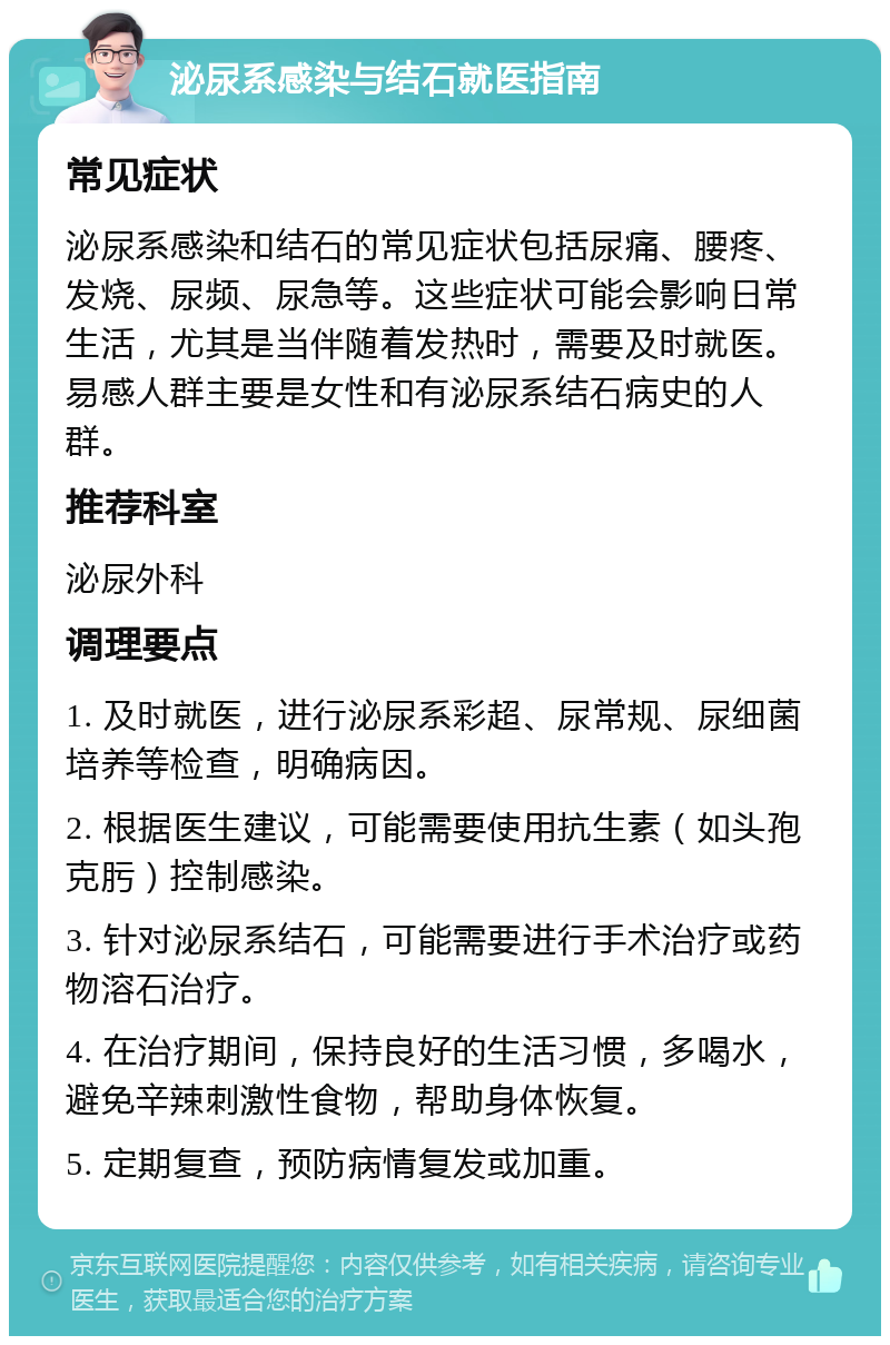 泌尿系感染与结石就医指南 常见症状 泌尿系感染和结石的常见症状包括尿痛、腰疼、发烧、尿频、尿急等。这些症状可能会影响日常生活，尤其是当伴随着发热时，需要及时就医。易感人群主要是女性和有泌尿系结石病史的人群。 推荐科室 泌尿外科 调理要点 1. 及时就医，进行泌尿系彩超、尿常规、尿细菌培养等检查，明确病因。 2. 根据医生建议，可能需要使用抗生素（如头孢克肟）控制感染。 3. 针对泌尿系结石，可能需要进行手术治疗或药物溶石治疗。 4. 在治疗期间，保持良好的生活习惯，多喝水，避免辛辣刺激性食物，帮助身体恢复。 5. 定期复查，预防病情复发或加重。