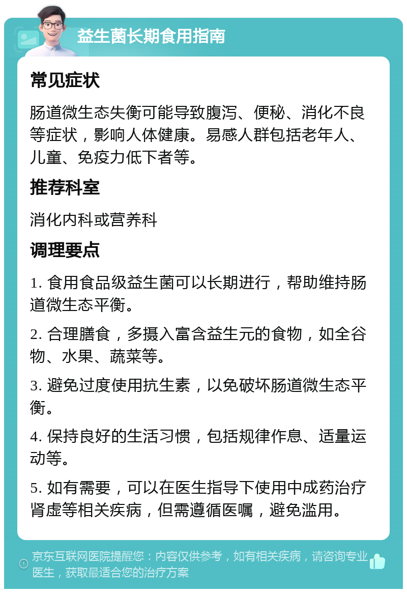 益生菌长期食用指南 常见症状 肠道微生态失衡可能导致腹泻、便秘、消化不良等症状，影响人体健康。易感人群包括老年人、儿童、免疫力低下者等。 推荐科室 消化内科或营养科 调理要点 1. 食用食品级益生菌可以长期进行，帮助维持肠道微生态平衡。 2. 合理膳食，多摄入富含益生元的食物，如全谷物、水果、蔬菜等。 3. 避免过度使用抗生素，以免破坏肠道微生态平衡。 4. 保持良好的生活习惯，包括规律作息、适量运动等。 5. 如有需要，可以在医生指导下使用中成药治疗肾虚等相关疾病，但需遵循医嘱，避免滥用。